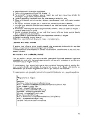1. Selecione no menu file a opção open/create
2. Defina o tipo de servidor como (NCSA, Apache, ...)
3. Na janela GIF Filename localize o arquivo imagem que você quer mapear (use o botão de
browse para chegar até ele, se estiver no PC)
4. Digite na janela Map Filename o nome que você deseja dar ao arquivo .map
5. Clique ok. O Mapedit vai informar que o arquivo .map não existe e pedir confirmação para sua
criação.
6. Em seguida, o arquivo imagem que foi especificado será exibido na tela do Mapedit
7. No menu tools, selecione o formato da primeira área que você quer mapear (polígono, círculo
ou retângulo)
8. Mantendo o botão esquerdo do mouse pressionado, delimite a área que você quer mapear e
clique no botão direito do mouse.
9. Surgirá uma janela de diálogo em que você deve inserir a URL que deseja associar àquela
área e, opcionalmente, comentários.
10.Repita operação semelhante até concluir o mapeamento completo da imagem.
11.Escolha no menu file a opção Save As
12.Confirme o correto formato do arquivo .map e o nome do arquivo.
Copiando .MAP para o Servidor
O arquivo .map referente a esta imagem deverá estar armazenado juntamente com as suas
páginas e imagens a serem tornadas disponíveis no WWW.
É interessante criar um subdiretório no servidor exclusivamente para armazenar os arquivos .map
a serem utilizados.
Atualizando o .MAP no IMAGEMAP.CONF
Uma vez copiado o arquivo .map para o servidor, para que ele funcione é necessário inserir sua
localização em um arquivo chamado imagemap.conf é este o arquivo consultado no servidor para
interpretar qualquer imagem sensível.
O imagemap.conf é um arquivo texto que se encontra na área de configuração do servidor. Por
isso, normalmente só o administrador da máquina terá acessso a ele . Basta então solicitar ao
administrador que atualize o imagemap.conf toda vez que um novo .map for criado
O imagemap.conf está localizado no diretório /usr/local/etc/httpd/conf e tem a seguinte aparência:
#
# Mapeamento de imagens
#
# ex do rio
#backbone: /data/httpd/htdocs/rnp/backbone.map
#wood : /home/servicos/httpd/htdocs/tutorial/imagem-clicavel/wood.map
Brasil : /is/www/SVI/Brasil.map
BRnorte : /is/www/SVI/BRnorte.map
BRnordeste : /is/www/SVI/BRnordeste.map
BRsudeste : /is/www/SVI/BRsudeste.map
BRcentro : /is/www/SVI/BRcentro.map
BRsul : /is/www/SVI/BRsul.map
#clique : /home/servicos/httpd/htdocs/ct/hdoc/clique/mapa1.map
wood3 : /is/www/mercosul/wood2.map
mercosul : /is/www/mercosul/mercosul.map
58
 
