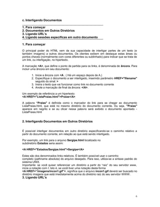 c. Interligando Documentos
1. Para começar
2. Documentos em Outros Diretórios
3. Ligando URL’s
4. Ligando sessões específicas em outro documento
1. Para começar
O principal poder do HTML vem da sua capacidade de interligar partes de um texto (e
também imagens) a outros documentos. Os clientes exibem em destaque estas áreas ou
pontos chaves (normalmente com cores diferentes ou sublinhado) para indicar que se trata de
um link, ou interligação, no hipertexto.
A marcação <A>, que define o ponto de partida para os links, é denominada de âncora. Para
incluir uma âncora em seu documento:
1. Inicie a âncora com <A . ( Há um espaço depois de A.)
2. Especifique o documento a ser interligado, inserindo parâmetro HREF="filename"
seguido do sinal: >
3. Insira o texto que vai funcionar como link no documento corrente
4. Anote a marcação de final da âncora: </A>.
Um exemplo de referência a um hipertexto:
<A HREF="ListaPraias.html">Praias</A>
A palavra “Praias'' é definida como o marcador do link para se chegar ao documento
ListaPraias.html, que está no mesmo diretório do documento corrente. Ou seja, "Praias"
aparece em negrito e se eu clicar nessa palavra será exibido o documento apontado -
ListaPraias.html
2. Interligando Documentos em Outros Diretórios
É possível interligar documentos em outro diretório especificando-se o caminho relativo a
partir do documento corrente, em relação ao que está sendo interligado.
Por exemplo, um link para o arquivo Sergipe.html localizado no
subdiretório Estados seria assim:
<A HREF="Estados/Sergipe.html">Sergipe</A>
Estes são dos denominados links relativos. É também possível usar o caminho
completo (pathname absoluta) do arquivo desejado. Para isso, utiliza-se a sintaxe padrão do
sistema UNIX.
Importante: se você quiser referenciar um diretório a partir do “raiz” do seu servidor www,
inicie a notação com /. Isto é, se você tiver uma notação desta forma
<A HREF=“/imagens/incon1.gif”>, significa que o arquivo incon1.gif deverá ser buscado no
diretório imagens que está imediatamente acima do diretório raiz do seu servidor WWW.
3. Ligando URL’s
6
 