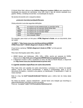 O World Wide Web utiliza-se das Uniform Resource Locators (URLs) para especificar a
localização de arquivos em servidores. Uma URL inclui o tipo de recurso acessado (p.e,
gopher, WAIS), o endereço do servidor, e a localização do arquivo.
Se escreve de acordo com o esquema abaixo:
protocolo://servidor[:port]/path/filename
Onde protocolo é uma das seguintes definições
file um arquivo no seu sistema local, ou servidor de ftp
http um arquivo em um servidor World Wide Web
gopher um arquivo em um servidor Gopher
WAIS um arquivo em um servidor WAIS
news um Usenet newsgroup
telnet uma conexão Telnet
Por exemplo, para incluir um link para o HTML Beginner’s Guide, em um documento, deve
ser usado:
<A HREF = "http://www.ncsa.uiuc.edu/General/Internet/WWW/
HTMLPrimer.html"> NCSA's Beginner's Guide to HTML</A>
O que torna a sentença ”NCSA's Beginner's Guide to HTML'' um link para tal
documento.
Para mais informações sobre URLs, veja em
• WWW Names and Addresses, URIs, URLs, URNs, escrito por pessoas do CERN,
disponível em http://info.cern.ch/hypertext/WWW/Addressing/Addressing.html.
• A Beginner's Guide to URLs, localizado no menu de Help do NCSA Mosaic, e disponível
em http://www.ncsa.uiuc.edu/demoweb/url-primer.html
4. Ligando sessões específicas em outro documento
Para fazer links com sessões de outros documentos o processo é o mesmo da sessão
anterior. Faz-se uma âncora normalmente, e apenas é acrescentado, após a url do
documento de destino, o sinal # e uma palavra, ou identificador. O identificador é "volta" no
nosso exemplo:
Este é o meu <a href="index20.htm#volta">link</a> para o último item do índice deste
tutorial.
No índice do tutorial - arquivo index20.htm - deverá haver uma notação que reconheça a
palavra/identificador informado no ponto de partida.
Pode ser: <a name="volta"><li>Formulários Eletrônicos</a>.
7
 