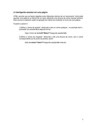 d. Interligando sessões em uma página
HTML permite que se façam ligações entre diferentes trechos de um documento. Você pode
apontar uma palavra ou trecho de um texto utilizando uma âncora de nome (named anchor).
Este recurso é bastante usado na geração de índices de conteúdo no início de uma página.
O passo a passo é :
1.Defina o "ponto de partida", atribuindo a ele um nome qualquer - no exemplo item1-,
precedido do caracter #,da seguinte forma:
Veja o início da <a href="#item1">segunda sessão</a>.
2.Defina o "ponto de chegada", atribuindo a ele uma âncora de nome, com o nome
correspondente ao do ponto de partida, assim:
Esta <a name="intem1">segunda sessão</a> trata de..
8
 