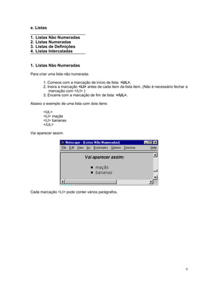 e. Listas
1. Listas Não Numeradas
2. Listas Numeradas
3. Listas de Definições
4. Listas Intercaladas
1. Listas Não Numeradas
Para criar uma lista não numerada:
1. Comece com a marcação de início de lista: <UL>.
2. Insira a marcação <LI> antes de cada item da lista item. (Não é necessário fechar a
marcação com </LI> )
3. Encerre com a marcação de fim de lista: </UL>.
Abaixo o exemplo de uma lista com dois itens:
<UL>
<LI> maçãs
<LI> bananas
</UL>
Vai aparecer assim:
Cada marcação <LI> pode conter vários parágrafos.
9
 