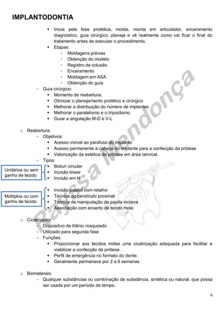 IMPLANTODONTIA
6
 Inicia pela fase protética, molda, monta em articulador, enceramento
diagnóstico, guia cirúrgico, planeja e vê realmente como vai ficar o final do
tratamento antes de executar o procedimento.
 Etapas:
 Moldagens prévias
 Obtenção do modelo
 Registro de oclusão
 Enceramento
 Moldagem em ASA
 Obtenção do guia
- Guia cirúrgico:
 Momento de reabertura.
 Otimizar o planejamento protético e cirúrgico
 Melhorar a distribuição do número de implantes
 Melhorar o paralelismo e o tripoidismo
 Guiar a angulação M-D e V-L
o Reabertura:
- Objetivos:
 Acesso visível ao parafuso do implante
 Acesso permanente a cabeça do implante para a confecção da prótese
 Valorização da estética da prótese em área cervical.
- Tipos:
 Bisturi circular
 Incisão linear
 Incisão em H
 Incisão palatal com retalho
 Técnica do pendículo proximal
 Técnica de manipulação da papila incisiva
 Associação com enxerto de tecido mole
o Cicatrizador:
- Dispositivo de titânio rosqueado
- Utilizado para segunda fase
- Funções:
 Proporcionar aos tecidos moles uma cicatrização adequada para facilitar e
viabilizar a confecção da prótese.
 Perfil de emergência no formato do dente.
 Geralmente permanece por 2 a 6 semanas
o Biomaterais:
- Qualquer substâncias ou combinação de substância, sintética ou natural, que possa
ser usada por um período de tempo.
Unitários ou sem
ganho de tecido
Múltiplos ou com
ganho de tecido
 