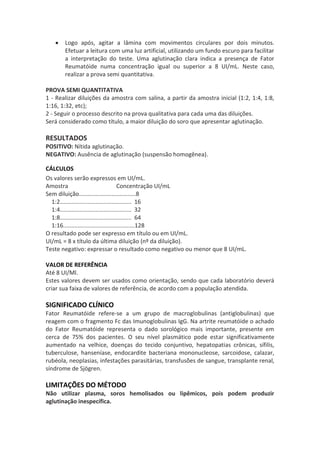 Logo após, agitar a lâmina com movimentos circulares por dois minutos.
       Efetuar a leitura com uma luz artificial, utilizando um fundo escuro para facilitar
       a interpretação do teste. Uma aglutinação clara indica a presença de Fator
       Reumatóide numa concentração igual ou superior a 8 UI/mL. Neste caso,
       realizar a prova semi quantitativa.

PROVA SEMI QUANTITATIVA
1 - Realizar diluições da amostra com salina, a partir da amostra inicial (1:2, 1:4, 1:8,
1:16, 1:32, etc);
2 - Seguir o processo descrito na prova qualitativa para cada uma das diluições.
Será considerado como título, a maior diluição do soro que apresentar aglutinação.

RESULTADOS
POSITIVO: Nítida aglutinação.
NEGATIVO: Ausência de aglutinação (suspensão homogênea).

CÁLCULOS
Os valores serão expressos em UI/mL.
Amostra                                 Concentração UI/mL
Sem diluição...................................8
  1:2............................................ 16
  1:4............................................ 32
  1:8............................................ 64
  1:16............................................128
O resultado pode ser expresso em título ou em UI/mL.
UI/mL = 8 x título da última diluição (nº da diluição).
Teste negativo: expressar o resultado como negativo ou menor que 8 UI/mL.

VALOR DE REFERÊNCIA
Até 8 UI/Ml.
Estes valores devem ser usados como orientação, sendo que cada laboratório deverá
criar sua faixa de valores de referência, de acordo com a população atendida.

SIGNIFICADO CLÍNICO
Fator Reumatóide refere-se a um grupo de macroglobulinas (antiglobulinas) que
reagem com o fragmento Fc das Imunoglobulinas IgG. Na artrite reumatóide o achado
do Fator Reumatóide representa o dado sorológico mais importante, presente em
cerca de 75% dos pacientes. O seu nível plasmático pode estar significativamente
aumentado na velhice, doenças do tecido conjuntivo, hepatopatias crônicas, sífilis,
tuberculose, hanseníase, endocardite bacteriana mononucleose, sarcoidose, calazar,
rubéola, neoplasias, infestações parasitárias, transfusões de sangue, transplante renal,
síndrome de Sjögren.

LIMITAÇÕES DO MÉTODO
Não utilizar plasma, soros hemolisados ou lipêmicos, pois podem produzir
aglutinação inespecífica.
 