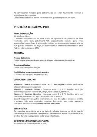 Ao correlacionar métodos para determinação do Fator Reumatóide, verificar a
sensibilidade dos reagentes.
Os resultados obtidos só devem ser comparados quando expressos em UI/mL.



PROTEÍNA C REATIVA- PCR

PRINCÍPIO DE AÇÃO
Metodologia: Látex.
O método fundamenta-se em uma reação de aglutinação de partículas de látex
recobertas com Gama-globulinaanti-PCR, especialmente tratadas para evitar
aglutinações inespecíficas. A aglutinação é visível em amostra com concentração de
PCR igual ou superior a 6,5 mg/L, de acordo com as referências estabelecidas pelos
Padrões Internacionais da OMS.

AMOSTRA

Preparo do Paciente
Colher sangue pela manhã após jejum de 8 horas, salvo orientações médicas.

Amostras utilizadas
Utilizar soro, sem prévia diluição.

Estabilidade e armazenamento da amostra
O analito é estável por 2 dias entre 2 e 8 °C.

COMPONENTES DO KIT

Número 1 - Látex PCR - conservar entre 2 e 8 °C. Não congelar. Contém: partículas de
látex sensibilizadas em suspensão.
Número 2 - Controle Positivo - Conservar entre 2 e 8 °C. Contém: soro com
concentração igual ou superior a 6,5 mg/L, Azida sódica 15,38 mmol/L.
Número 3 - Controle Negativo - Conservar entre 2 e 8 °C. Contém: soro com
concentração inferior a 6,5 mg/L, Azida sódica 15,38 mmol/L.
Os controles positivo e negativo foram analisados para detecção de anticorpos anti HIV
e antígeno HBs, com resultados negativos. Entretanto, para maior segurança,
considerar e manusear como Potencialmente Infectantes.

ESTABILIDADE
Os reagentes são estáveis até a da data de validade impressa no rótulo quando
conservados de acordo com a temperatura recomendada. Evitar a contaminação do
produto durante o uso para não afetar a sua estabilidade.

CUIDADOS E PRECAUÇÕES ESPECIAIS
1 - Somente para uso diagnóstico in vitro;
 