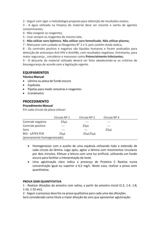 2 - Seguir com rigor a metodologia proposta para obtenção de resultados exatos;
3 - A água utilizada na limpeza do material deve ser recente e isenta de agentes
contaminantes;
4 - Não congelar os reagentes;
5 - Usar sempre os reagentes do mesmo lote;
6 - Não utilizar soro lipêmico. Não utilizar soro hemolisado. Não utilizar plasma;
7 - Manusear com cuidado os Reagentes No 2 e 3, pois contém Azida sódica;
8 - Os controles positivo e negativo são líquidos humanos e foram analisados para
detecção de anticorpos Anti HIV e AntiHBs, com resultados negativos. Entretanto, para
maior segurança , considerar e manusear como Potencialmente Infectantes;
9 - O descarte do material utilizado deverá ser feito obedecendo-se os critérios de
biossegurança de acordo com a legislação vigente.

EQUIPAMENTOS
Técnica Manual
   Lâmina ou placa de fundo escuro
   Espátulas
   Pipetas para medir amostras e reagentes
   Cronômetro

PROCEDIMENTO
Procedimento Manual
Em cada círculo da placa colocar:

                    Círculo Nº 1           Círculo Nº 2       Círculo Nº 3
Controle negativo        25μL                   ---              ---
Controle positivo         ---                 25μL               ---
Soro                      ---                  ---             25μL
BIO - LÁTEX PCR         25μL                  25μL25μL
(previamente homogeneizado)

       Homogeneizar com o auxílio de uma espátula utilizando toda a extensão de
       cada círculo da lâmina. Logo após, agitar a lâmina com movimentos circulares
       por dois minutos. Efetuar a leitura com uma luz artificial, utilizando um fundo
       escuro para facilitar a interpretação do teste.
       Uma aglutinação clara indica a presença de Proteína C Reativa numa
       concentração igual ou superior a 6,5 mg/L. Neste caso, realizar a prova semi
       quantitativa.


PROVA SEMI QUANTITATIVA
1 - Realizar diluições da amostra com salina, a partir da amostra inicial (1:2, 1:4, 1:8,
1:16, 1:32 etc);
2 - Seguir o processo descrito na prova qualitativa para cada uma das diluições.
Será considerado como título a maior diluição do soro que apresentar aglutinação.
 