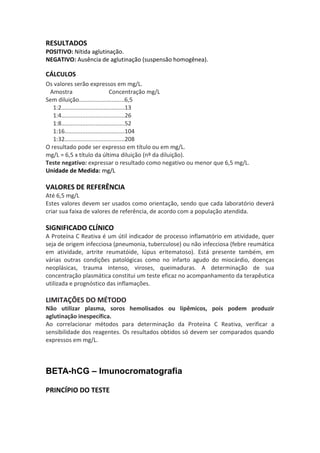 RESULTADOS
POSITIVO: Nítida aglutinação.
NEGATIVO: Ausência de aglutinação (suspensão homogênea).

CÁLCULOS
Os valores serão expressos em mg/L.
 Amostra                           Concentração mg/L
Sem diluição............................6,5
   1:2.......................................13
   1:4.......................................26
   1:8.......................................52
   1:16.....................................104
   1:32.....................................208
O resultado pode ser expresso em título ou em mg/L.
mg/L = 6,5 x título da última diluição (nº da diluição).
Teste negativo: expressar o resultado como negativo ou menor que 6,5 mg/L.
Unidade de Medida: mg/L

VALORES DE REFERÊNCIA
Até 6,5 mg/L
Estes valores devem ser usados como orientação, sendo que cada laboratório deverá
criar sua faixa de valores de referência, de acordo com a população atendida.

SIGNIFICADO CLÍNICO
A Proteína C Reativa é um útil indicador de processo inflamatório em atividade, quer
seja de origem infecciosa (pneumonia, tuberculose) ou não infecciosa (febre reumática
em atividade, artrite reumatóide, lúpus eritematoso). Está presente também, em
várias outras condições patológicas como no infarto agudo do miocárdio, doenças
neoplásicas, trauma intenso, viroses, queimaduras. A determinação de sua
concentração plasmática constitui um teste eficaz no acompanhamento da terapêutica
utilizada e prognóstico das inflamações.

LIMITAÇÕES DO MÉTODO
Não utilizar plasma, soros hemolisados ou lipêmicos, pois podem produzir
aglutinação inespecífica.
Ao correlacionar métodos para determinação da Proteína C Reativa, verificar a
sensibilidade dos reagentes. Os resultados obtidos só devem ser comparados quando
expressos em mg/L.



BETA-hCG – Imunocromatografia

PRINCÍPIO DO TESTE
 