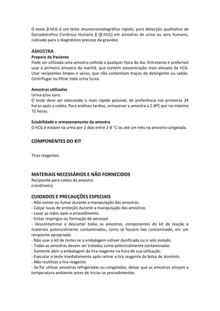 O teste β-hCG é um teste imunocromatográfico rápido, para detecção qualitativa de
Gonadotrofina Coriônica Humana β (β-hCG) em amostras de urina ou soro humano,
indicado para o diagnóstico precoce da gravidez.

AMOSTRA
Preparo do Paciente
Pode ser utilizada uma amostra colhida a qualquer hora do dia. Entretanto é preferível
usar a primeira amostra da manhã, que contém concentração mais elevada de hCG.
Usar recipientes limpos e secos, que não contenham traços de detergente ou sabão.
Centrifugar ou filtrar toda urina turva.

Amostras utilizadas
Urina e/ou soro.
O teste deve ser executado o mais rápido possível, de preferência nas primeiras 24
horas após a coleta. Para análises tardias, armazenar a amostra a 2-8ºC por no máximo
72 horas.

Estabilidade e armazenamento da amostra
O hCG é estável na urina por 2 dias entre 2-8 C ou até um mês na amostra congelada.


COMPONENTES DO KIT

Tiras reagentes



MATERIAIS NECESSÁRIOS E NÃO FORNECIDOS
Recipiente para coleta da amostra
cronômetro

CUIDADOS E PRECAUÇÕES ESPECIAIS
- Não comer ou fumar durante a manipulação das amostras.
- Calçar luvas de proteção durante a manipulação das amostras.
- Lavar as mãos após o procedimento.
- Evitar respingos ou formação de aerossol.
- Descontaminar e descartar todas as amostras, componentes do kit de reação e
materiais potencialmente contaminados, como se fossem lixo contaminado, em um
recipiente apropriado.
- Não usar o kit de testes se a embalagem estiver danificada ou o selo violado.
- Todas as amostras devem ser tratadas como potencialmente contaminadas.
- Somente abrir a embalagem da tira reagente na hora de sua utilização.
- Executar o teste imediatamente após retirar a tira reagente da bolsa de alumínio.
- Não reutilizar a tira reagente.
- Se for utilizar amostras refrigeradas ou congeladas, deixar que as amostras atinjam a
temperatura ambiente antes de iniciar os procedimentos.
 