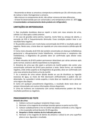 - Recomenda-se deixar as amostras a temperatura ambiente por 20 a 30 minutos antes
de realizar o teste. Homogeneizar a amostra.
- Não misturar os componentes do kit, não utilizar números de lotes diferentes.
- O teste foi desenvolvido para ser conservado a uma temperatura entre 15 -30oC (não
é recomendado o armazenamento deste produto em refrigerador).

LIMITAÇÕES DA METODOLOGIA

1- Nos resultados duvidosos deve-se repetir o teste com nova amostra de urina,
colhida 3 a 5 dias após a coleta anterior.
2- Em caso de gravidez extra-uterina, toxemia, morte fetal ou ameaça de aborto, a
excreção de hCG é frequentemente diminuída. Essas condições podem levar a um
resultado falso negativo.
3- Na gravidez precoce com muito baixa concentração de β-hCG o resultado pode ser
negativo. Neste caso, o teste deve ser repetido em uma nova amostra colhida após 48
horas.
4- Como níveis elevados de β-hCG são também encontrados em doenças trofoblásticas
gestacional e não-gestacional (mola hidatiforme, coriocarcinoma e neoplasma não
trofoblástico), o diagnóstico de gravidez deve ser confirmado após afastar estas
patologias.
5- Níveis elevados de β-hCG podem permanecer detectáveis por várias semanas após
parto normal, cesárea e aborto espontâneo ou terapêutico.
6- Amostras de urina que não sejam a primeira da manhã podem não conter uma
concentração suficiente de β-hCG para positivar o teste. Desta forma, um resultado
negativo, onde ainda suspeita-se do diagnóstico da gravidez, deve ser confirmado com
uma nova amostra da primeira urina da manhã.
7- Se a amostra de urina estiver diluída devido ao uso de diuréticos ou ingestão
excessiva de água, os níveis de hCG decrescem artificialmente e podem não ser
detectados. Se a gravidez é ainda suspeita, o teste deve ser repetido com a primeira
urina alguns dias depois.
8- Como em qualquer procedimento diagnóstico, o resultado deste teste deve ser
sempre interpretado com outras informações clínicas disponíveis.
9- Urina de mulheres em tratamento com certos medicamentos podem dar falsos
resultados positivos ou negativos.


PROCEDIMENTO DO TESTE
Amostra de urina:
  1. Coletar a urina em qualquer recipiente limpo e seco.
  2. Remover a tira reagente do envelope tocando apenas na parte escrita hCG;
  3. Colocar cuidadosamente a tira no coletor de plástico contendo a urina. Segurar
      a tira na posição vertical durante 10-20 segundos.
  4. Respeitar o limite máximo da tira indicado pela seta.
  5. Remover a tira reagente de dentro da amostra e colocá-la em uma superfície
      plana e seca. Aguardar o resultado.
 
