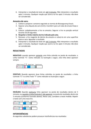 6. Interpretar o resultado do teste em até 5 minutos. Não interpretar o resultado
      após 5 minutos. Qualquer reação que ocorra na tira após 5 minutos não deve
      ser considerada.

Amostra de soro:
   1. Coletar e preparar a amostra seguindo as normas de Biossegurança locais.
   2. Separar uma alíquota do soro (1ml) e transferir para um tubo de ensaio limpo e
      seco.
   3. Colocar cuidadosamente a tira na amostra. Segurar a tira na posição vertical
      durante 10-20 segundos.
   4. Respeitar o limite máximo da tira indicado pela seta.
   5. Remover a tira reagente de dentro da amostra e colocá-la em uma superfície
      plana e seca. Aguardar o resultado.
   6. Interpretar o resultado do teste em até 5 minutos. Não interpretar o resultado
      após 5 minutos. Qualquer reação que ocorra na tira após 5 minutos não deve
      ser considerada.

RESULTADOS

NEGATIVO: quando aparecer somente uma linha colorida na janela de resultados: a
Linha Controle “C”. Como indicado na ilustração a seguir, esta linha deve aparecer
sempre.




POSITIVO: Quando aparecer duas linhas coloridas na janela de resultados: a linha
Controle “C” e a Linha Teste “T” como indicado na ilustração a seguir.




INVÁLIDO: Quando nenhuma linha aparecer na janela de resultados dentro de 5
minutos; ou quando a Linha Controle C não aparecer na janela de resultados dentro de
5 minutos (conforme ilustrado abaixo). Neste caso, considere o teste inválido. Repetir
o teste com uma nova tira.




INTERFERÊNCIAS
As seguintes substâncias podem provocar interferências nos resultados:
 