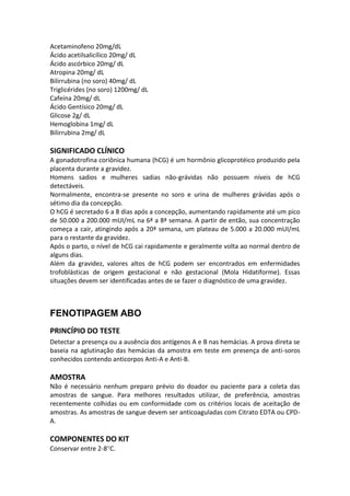 Acetaminofeno 20mg/dL
Ácido acetilsalicílico 20mg/ dL
Ácido ascórbico 20mg/ dL
Atropina 20mg/ dL
Bilirrubina (no soro) 40mg/ dL
Triglicérides (no soro) 1200mg/ dL
Cafeína 20mg/ dL
Ácido Gentísico 20mg/ dL
Glicose 2g/ dL
Hemoglobina 1mg/ dL
Bilirrubina 2mg/ dL

SIGNIFICADO CLÍNICO
A gonadotrofina coriônica humana (hCG) é um hormônio glicoprotéico produzido pela
placenta durante a gravidez.
Homens sadios e mulheres sadias não-grávidas não possuem níveis de hCG
detectáveis.
Normalmente, encontra-se presente no soro e urina de mulheres grávidas após o
sétimo dia da concepção.
O hCG é secretado 6 a 8 dias após a concepção, aumentando rapidamente até um pico
de 50.000 a 200.000 mUI/mL na 6ª a 8ª semana. A partir de então, sua concentração
começa a cair, atingindo após a 20ª semana, um plateau de 5.000 a 20.000 mUI/mL
para o restante da gravidez.
Após o parto, o nível de hCG cai rapidamente e geralmente volta ao normal dentro de
alguns dias.
Além da gravidez, valores altos de hCG podem ser encontrados em enfermidades
trofoblásticas de origem gestacional e não gestacional (Mola Hidatiforme). Essas
situações devem ser identificadas antes de se fazer o diagnóstico de uma gravidez.



FENOTIPAGEM ABO
PRINCÍPIO DO TESTE
Detectar a presença ou a ausência dos antígenos A e B nas hemácias. A prova direta se
baseia na aglutinação das hemácias da amostra em teste em presença de anti-soros
conhecidos contendo anticorpos Anti-A e Anti-B.

AMOSTRA
Não é necessário nenhum preparo prévio do doador ou paciente para a coleta das
amostras de sangue. Para melhores resultados utilizar, de preferência, amostras
recentemente colhidas ou em conformidade com os critérios locais de aceitação de
amostras. As amostras de sangue devem ser anticoaguladas com Citrato EDTA ou CPD-
A.

COMPONENTES DO KIT
Conservar entre 2-8 C.
 