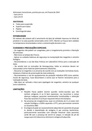 Anticorpos monoclonais, prontos pra uso, em frascos de 10ml
- Soro anti-A
- Soro anti-B

MATERIAIS
   Tubos para suspensão
   Suporte para tubos
   Pipetas
   Centrifuga de tubos

ESTABILIDADE
Os reativos são estáveis até o vencimento da data de validade impressa no rótulo do
produto e na caixa quando conservados entre 2-8 C. Manter os frascos bem vedados
na temperatura recomendada e evitar a contaminação durante o uso.

CUIDADOS E PRECAUÇÕES ESPECIAIS
- Os reagentes não podem ser congelados, pois o congelamento promove a liberação
do anticorpo.
- Não trocar as tampas dos frascos.
- Aplicar os cuidados habituais de segurança na manipulação dos reagentes e amostra
biológica.
- Recomendamos o uso das Boas Práticas em Laboratório Clínico para a execução do
teste.
- De acordo com as instruções de biossegurança, todas as amostras devem ser
manuseadas como materiais potencialmente infectantes.
- Descartar os reagentes e as amostras de acordo com as resoluções normativas locais,
estaduais e federais de preservação do meio ambiente.
- Recomendamos o uso de equipamentos de proteção individual (EPI) como avental,
óculos de segurança, luvas descartáveis e outros que se fizerem necessários para a
realização do teste.
- Não deve ser utilizada a boca para pipetagem de reagentes, amostra ou qualquer
outra substância.

LIMITAÇÕES
              Reações fracas podem ocorrer quando: recém-nascidos que não
              tenham antígenos A ou B bem expressos; nas leucemias e outras
              doenças malignas; pacientes recentemente transfundidos e detecção
              fraca das variantes A ou B que requerem leitura microscópica.
              Na presença de crioaglutininas, lavar os eritrócitos de 4 a 6 vezes com
              solução fisiológica a 0,85% aquecida a 37oC, para permanecer somente
              os caracteres ABO.
              O antígeno B pode ser ocasionalmente adquirido em pacientes do grupo
              A, devido à deacetilação do antígeno A por enzimas bacterianas,
              particularmente associadas com infecção intestinal. Estes pacientes
              serão AB com a presença de anti-B no sangue. A redução do pH do
              sangue para 6.0 reduzirá ou eliminará o antígeno B adquirido.
 
