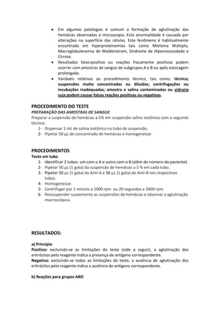 Em algumas patologias é comum a formação de aglutinação das
              hemácias observadas à microscopia. Esta anormalidade é causada por
              alterações na superfície das células. Este fenômeno é habitualmente
              encontrado em hiperproteinemias tais como Mieloma Múltiplo,
              Macroglobulenemia de Waldenstrom, Síndrome de Hiperviscosidade e
              Cirrose.
              Resultados falso-positivo ou reações fracamente positivas podem
              ocorrer com amostras de sangue de subgrupos A e B ou após estocagem
              prolongada.
              Variáveis relativas ao procedimento técnico, tais como: técnica;
              suspensões muito concentradas ou diluídas; centrifugações ou
              incubações inadequadas; amostra e salina contaminadas ou vidraria
              suja podem causar falsas reações positivas ou negativas.

PROCEDIMENTO DO TESTE
PREPARAÇÃO DAS AMOSTRAS DE SANGUE
Preparar a suspensão de hemácias a 5% em suspensão salina isotônica com a seguinte
técnica:
   1- Dispensar 1 mL de salina isotônica no tubo de suspensão.
   2- Pipetar 50 μL de concentrado de hemácias e homogeneizar


PROCEDIMENTOS
Teste em tubo
   1- Identificar 2 tubos: um com o A e outro com o B (além do número do paciente).
   2- Pipetar 50 μL (1 gota) da suspensão de hemácias a 5 % em cada tubo.
   3- Pipetar 50 μL (1 gota) do Anti-A e 50 μL (1 gota) do Anti-B nos respectivos
       tubos.
   4- Homogeneizar.
   5- Centrifugar por 1 minuto a 1000 rpm ou 20 segundos a 3400 rpm.
   6- Ressuspender suavemente as suspensões de hemácias e observar a aglutinação
       macroscópica.




RESULTADOS:

a) Princípio
Positivo: excluindo-se as limitações do teste (vide a seguir), a aglutinação dos
eritrócitos pelo reagente indica a presença de antígeno correspondente.
Negativo: excluindo-se todas as limitações do teste, a ausência de aglutinação dos
eritrócitos pelo reagente indica a ausência de antígeno correspondente.

b) Reações para grupos ABO
 