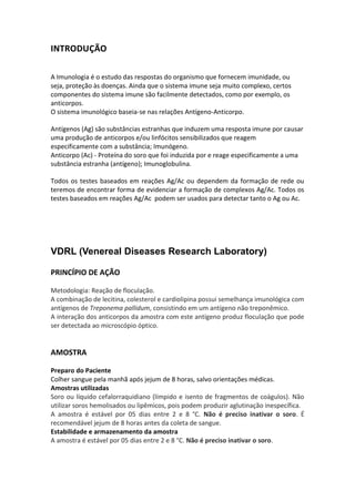 INTRODUÇÃO

A Imunologia é o estudo das respostas do organismo que fornecem imunidade, ou
seja, proteção às doenças. Ainda que o sistema imune seja muito complexo, certos
componentes do sistema imune são facilmente detectados, como por exemplo, os
anticorpos.
O sistema imunológico baseia-se nas relações Antígeno-Anticorpo.

Antígenos (Ag) são substâncias estranhas que induzem uma resposta imune por causar
uma produção de anticorpos e/ou linfócitos sensibilizados que reagem
especificamente com a substância; Imunógeno.
Anticorpo (Ac) - Proteína do soro que foi induzida por e reage especificamente a uma
substância estranha (antígeno); Imunoglobulina.

Todos os testes baseados em reações Ag/Ac ou dependem da formação de rede ou
teremos de encontrar forma de evidenciar a formação de complexos Ag/Ac. Todos os
testes baseados em reações Ag/Ac podem ser usados para detectar tanto o Ag ou Ac.




VDRL (Venereal Diseases Research Laboratory)

PRINCÍPIO DE AÇÃO

Metodologia: Reação de floculação.
A combinação de lecitina, colesterol e cardiolipina possui semelhança imunológica com
antígenos de Treponema pallidum, consistindo em um antígeno não treponêmico.
A interação dos anticorpos da amostra com este antígeno produz floculação que pode
ser detectada ao microscópio óptico.


AMOSTRA

Preparo do Paciente
Colher sangue pela manhã após jejum de 8 horas, salvo orientações médicas.
Amostras utilizadas
Soro ou líquido cefalorraquidiano (límpido e isento de fragmentos de coágulos). Não
utilizar soros hemolisados ou lipêmicos, pois podem produzir aglutinação inespecífica.
A amostra é estável por 05 dias entre 2 e 8 °C. Não é preciso inativar o soro. É
recomendável jejum de 8 horas antes da coleta de sangue.
Estabilidade e armazenamento da amostra
A amostra é estável por 05 dias entre 2 e 8 °C. Não é preciso inativar o soro.
 