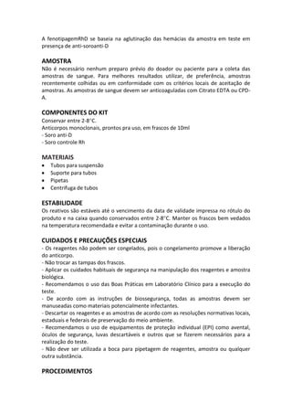 A fenotipagemRhD se baseia na aglutinação das hemácias da amostra em teste em
presença de anti-soroanti-D

AMOSTRA
Não é necessário nenhum preparo prévio do doador ou paciente para a coleta das
amostras de sangue. Para melhores resultados utilizar, de preferência, amostras
recentemente colhidas ou em conformidade com os critérios locais de aceitação de
amostras. As amostras de sangue devem ser anticoaguladas com Citrato EDTA ou CPD-
A.

COMPONENTES DO KIT
Conservar entre 2-8 C.
Anticorpos monoclonais, prontos pra uso, em frascos de 10ml
- Soro anti-D
- Soro controle Rh

MATERIAIS
   Tubos para suspensão
   Suporte para tubos
   Pipetas
   Centrifuga de tubos

ESTABILIDADE
Os reativos são estáveis até o vencimento da data de validade impressa no rótulo do
produto e na caixa quando conservados entre 2-8 C. Manter os frascos bem vedados
na temperatura recomendada e evitar a contaminação durante o uso.

CUIDADOS E PRECAUÇÕES ESPECIAIS
- Os reagentes não podem ser congelados, pois o congelamento promove a liberação
do anticorpo.
- Não trocar as tampas dos frascos.
- Aplicar os cuidados habituais de segurança na manipulação dos reagentes e amostra
biológica.
- Recomendamos o uso das Boas Práticas em Laboratório Clínico para a execução do
teste.
- De acordo com as instruções de biossegurança, todas as amostras devem ser
manuseadas como materiais potencialmente infectantes.
- Descartar os reagentes e as amostras de acordo com as resoluções normativas locais,
estaduais e federais de preservação do meio ambiente.
- Recomendamos o uso de equipamentos de proteção individual (EPI) como avental,
óculos de segurança, luvas descartáveis e outros que se fizerem necessários para a
realização do teste.
- Não deve ser utilizada a boca para pipetagem de reagentes, amostra ou qualquer
outra substância.

PROCEDIMENTOS
 