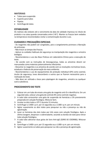 MATERIAIS
   Tubos para suspensão
   Suporte para tubos
   Pipetas
   Centrifuga de tubos

ESTABILIDADE
Os reativos são estáveis até o vencimento da data de validade impressa no rótulo do
produto e na caixa quando conservados entre 2-8 C. Manter os frascos bem vedados
na temperatura recomendada e evitar a contaminação durante o uso.

CUIDADOS E PRECAUÇÕES ESPECIAIS
- Os reagentes não podem ser congelados, pois o congelamento promove a liberação
do anticorpo.
- Não trocar as tampas dos frascos.
- Aplicar os cuidados habituais de segurança na manipulação dos reagentes e amostra
biológica.
- Recomendamos o uso das Boas Práticas em Laboratório Clínico para a execução do
teste.
- De acordo com as instruções de biossegurança, todas as amostras devem ser
manuseadas como materiais potencialmente infectantes.
- Descartar os reagentes e as amostras de acordo com as resoluções normativas locais,
estaduais e federais de preservação do meio ambiente.
- Recomendamos o uso de equipamentos de proteção individual (EPI) como avental,
óculos de segurança, luvas descartáveis e outros que se fizerem necessários para a
realização do teste.
- Não deve ser utilizada a boca para pipetagem de reagentes, amostra ou qualquer
outra substância.

PROCEDIMENTO DO TESTE

1- Colocar em um tubo de ensaio uma gota de reagente anti-D e identificá-lo. Em um
   segundo tubo, colocar uma gota de controle Rh como controle negativo.
2- A cada tubo acrescentar uma gota de suspensão de hemácias a 5% previamente
   preparada em solução fisiológica. Misturar bem.
3- Incubar os dois tubos a 37º C durante 15 minutos.
4- Centrifugar a 3.400 r.p.m. por 15 segundos ou a 1.000 r.p.m. por um minuto.
5- Agitar suavemente os dois tubos para pesquisar ou não a presença ou não de
   aglutinação.
6- Lavar as hemácias dos dois tubos por três vezes com solução fisiológica. Após a
   última lavagem, desprezar o sobrenadante, secando as bordas do tubo para retirar
   toda solução fisiológica.
7- A cada tubo adicionar duas gotas de Soro Anti-IgG (SORO DE COOMBS). Misturar
   bem.
8- Centrifugar a 3.400 r.p.m. por 15 segundos ou a 1.000 r.p.m. por um minuto.
9- Agitar suavemente os tubos para pesquisar ou não a presença de aglutinação.
 