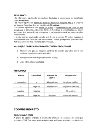 RESULTADOS:
- Se não houver aglutinação em nenhum dos tubos, o sangue deve ser classificado
como Rh negativo.
- Se houver aglutinação apenas no tubo que recebeu o reagente Anti-D, o sangue é
portador do Fator Du e deve ser considerado Rh positivo.
- Se houver aglutinação em ambos os tubos, a determinação do Fator Du fica
prejudicada e portanto, estaremos diante de hemácias já sensibilizadas por algum
anticorpo. Se o sangue for de um doador, o mesmo não poderá ser usado para fins
transfusionais.
 - Se não ocorrer aglutinação no tubo anti-D e se o controle Rh estiver negativo, é
preciso validar esse resultado com o controle de Coombs, para garantir que o anti-soro
AGH está funcionando e o teste foi bem realizado.

VALIDAÇÃO DOS RESULTADOS COM CONTROLE DE COOMBS
   1- Adicione uma gota de reagente controle de Coombs aos tubos anti-D com
      resultado negativo com anti-soro AGH;

   2- Homogeneíze e centrifugue os tubos de reação;

   3- Leia e interprete os resultados



RESULTADOS
     Anti- D          Controle Rh         Controle de            Interpretação
                                           Coombs

 + ou negativo              +            Não realizado        Resultado inválido

        +               negativo         Não realizado       Rh positivo (D fraco)

    negativo            negativo               +                  Rh negativo

    negativo            negativo            negativo          Resultado inválido




COOMBS INDIRETO

PRINCÍPIO DO TESTE
A prova de Coombs indireto é atualmente chamada de pesquisa de anticorpos
irregulares (PAI). Esta prova avalia a presença de anticorpos irregulares circulantes no
 