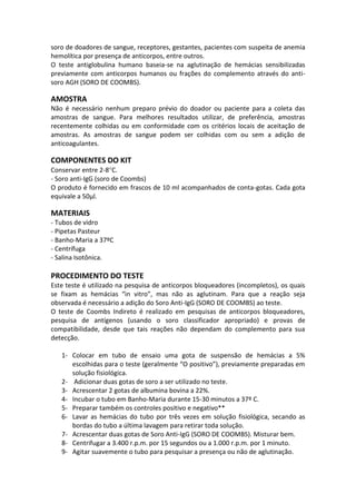 soro de doadores de sangue, receptores, gestantes, pacientes com suspeita de anemia
hemolítica por presença de anticorpos, entre outros.
O teste antiglobulina humano baseia-se na aglutinação de hemácias sensibilizadas
previamente com anticorpos humanos ou frações do complemento através do anti-
soro AGH (SORO DE COOMBS).

AMOSTRA
Não é necessário nenhum preparo prévio do doador ou paciente para a coleta das
amostras de sangue. Para melhores resultados utilizar, de preferência, amostras
recentemente colhidas ou em conformidade com os critérios locais de aceitação de
amostras. As amostras de sangue podem ser colhidas com ou sem a adição de
anticoagulantes.

COMPONENTES DO KIT
Conservar entre 2-8 C.
- Soro anti-IgG (soro de Coombs)
O produto é fornecido em frascos de 10 ml acompanhados de conta-gotas. Cada gota
equivale a 50μl.

MATERIAIS
- Tubos de vidro
- Pipetas Pasteur
- Banho-Maria a 37ºC
- Centrífuga
- Salina Isotônica.

PROCEDIMENTO DO TESTE
Este teste é utilizado na pesquisa de anticorpos bloqueadores (incompletos), os quais
se fixam as hemácias “in vitro”, mas não as aglutinam. Para que a reação seja
observada é necessário a adição do Soro Anti-IgG (SORO DE COOMBS) ao teste.
O teste de Coombs Indireto é realizado em pesquisas de anticorpos bloqueadores,
pesquisa de antígenos (usando o soro classificador apropriado) e provas de
compatibilidade, desde que tais reações não dependam do complemento para sua
detecção.

   1- Colocar em tubo de ensaio uma gota de suspensão de hemácias a 5%
      escolhidas para o teste (geralmente “O positivo”), previamente preparadas em
      solução fisiológica.
   2- Adicionar duas gotas de soro a ser utilizado no teste.
   3- Acrescentar 2 gotas de albumina bovina a 22%.
   4- Incubar o tubo em Banho-Maria durante 15-30 minutos a 37º C.
   5- Preparar também os controles positivo e negativo**
   6- Lavar as hemácias do tubo por três vezes em solução fisiológica, secando as
      bordas do tubo a última lavagem para retirar toda solução.
   7- Acrescentar duas gotas de Soro Anti-IgG (SORO DE COOMBS). Misturar bem.
   8- Centrifugar a 3.400 r.p.m. por 15 segundos ou a 1.000 r.p.m. por 1 minuto.
   9- Agitar suavemente o tubo para pesquisar a presença ou não de aglutinação.
 