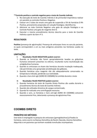 **Controle positivo e controle negativo para o teste de Coombs Indireto
   1- Na execução do teste de Coombs Indireto é de primordial importância realizar
      em paralelo os controles Positivo e Negativo.
   2- Colocar em 2 tubos de ensaio uma gota de suspensão a 5% de hemácias O Rh
      Positivo, previamente preparadas em solução fisiológica. Identificá-los.
   3- Adicionar ao tubo Controle Negativo uma gota de solução fisiológica e ao
      Controle Positivo uma gota de reagente Anti-D.
   4- Executar o mesmo procedimento técnico descrito para o teste de Coombs
      Indireto a partir do item nº 3.

RESULTADOS

Positivo (presença de aglutinação): Presença de anticorpos livres no soro do paciente,
os quais correspondem a um ou mais antígenos presentes nas hemácias usadas no
teste.

LIMITAÇÕES
   I-     Resultados FALSO-NEGATIVOS podem ocorrer:
   1- Quando as hemácias não forem apropriadamente lavadas ou globulinas
      humanas estiverem presentes na vidraria, resultando numa neutralização das
      antiglobulinas humanas.
   2- Quando os anticorpos se eluem das hemácias durante incubação inadequada,
      não permitindo uma apropriada sensibilização dos glóbulos.
   3- Quando hemácias e/ou reagente não são adequadamente conservados na
      temperatura indicada, perdendo sua reatividade.
   4- Quando o Soro Anti-IgG (SORO DE COOMBS) foi omitido durante o teste

   II-    Resultados FALSO-POSITIVO podem ocorrer:
   1- Quando hemácias do teste de Coombs Direto Positivo são usados durante o
       procedimento técnico do teste de Coombs Indireto.
   2- Quando são utilizadas Amostras de sangue contaminado.
   3- Quando foi realizada uma centrifugação excessiva.
   4- Quando o soro, as hemácias e Soro anti-IgG (SORO DE COOMBS) estiverem
       excessivamente frios, detectando a presença de aglutininas frias.




COOMBS DIRETO

PRINCÍPIO DO MÉTODO:
Este teste é empregado na pesquisa de anticorpos (gamaglobulinas) já fixados às
hemácias, como ocorre na Doença Hemolítica do Recém-Nascido, Anemia Hemolítica
Adquirida e em pacientes que tenham recebido transfusões incompatíveis.
 