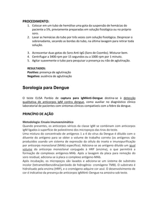 PROCEDIMENTO:
   1. Colocar em um tubo de hemólise uma gota da suspensão de hemácias do
      paciente a 5%, previamente preparadas em solução fisiológica ou no próprio
      soro.
   2. Lavar as hemácias do tubo por três vezes com solução fisiológica. Desprezar o
      sobrenadante, secando as bordas do tubo, na última lavagem para retirar toda
      solução.

   3. Acrescentar duas gotas do Soro Anti-IgG (Soro de Coombs). Misturar bem.
   4. Centrifugar a 3400 rpm por 15 segundos ou a 1000 rpm por 1 minuto.
   5. Agitar suavemente o tubo para pesquisar a presença ou não de aglutinação.

   RESULTADOS:
   Positivo: presença de aglutinação
   Negativo: ausência de aglutinação


Sorologia para Dengue

O teste ELISA Panbio de captura para IgMAnti-Dengue destina-se à detecção
qualitativa de anticorpos IgM contra dengue, como auxiliar no diagnóstico clinico
laboratorial de pacientes com sintomas clínicos compatíveis com a febre da dengue.

PRINCÍPIO DE AÇÃO

Metodologia: Ensaio imunoenzimático
Quando presentes, os anticorpos séricos da classe IgM se combinam com anticorpos
IgM ligados à superfície de poliestireno dos micropoços das tiras do teste.
Uma mistura do concentrado de antígenos 1 a 4 do vírus da Dengue é diluído com o
diluente do antígeno para se obter o volume de trabalho correto (os antígenos são
produzidos usando um sistema de expressão da célula do inseto e imunopurificação
por anticorpo monoclonal (MAb) específico). Adiciona-se ao antígeno diluído um igual
volume do anticorpo monoclonal conjugado à HRP (enzima), o que permitirá a
formação de complexos antígenos-MAb. Após a lavagem da placa para remoção do
soro residual, adiciona-se à placa o complexo antígeno-MAb.
Após incubação, os micropoços são lavados e adiciona-se um sistema de substrato
incolor (tetrametilbenzidina/peróxido de hidrogênio- cromógeno TMB). O substrato é
hidrolisado pela enzima (HRP), e o cromógeno adquire cor azul. O desenvolvimento de
cor é indicativo da presença de anticorpos IgMAnti-Dengue na amostra sob teste.
 