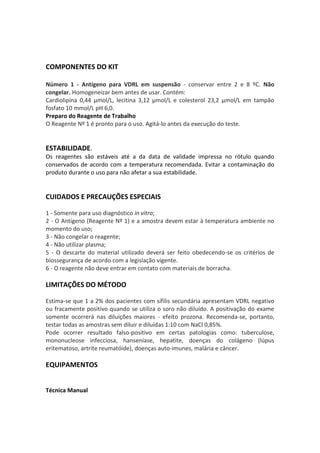 COMPONENTES DO KIT

Número 1 - Antígeno para VDRL em suspensão - conservar entre 2 e 8 ºC. Não
congelar. Homogeneizar bem antes de usar. Contém:
Cardiolipina 0,44 μmol/L, lecitina 3,12 μmol/L e colesterol 23,2 μmol/L em tampão
fosfato 10 mmol/L pH 6,0.
Preparo do Reagente de Trabalho
O Reagente Nº 1 é pronto para o uso. Agitá-lo antes da execução do teste.


ESTABILIDADE.
Os reagentes são estáveis até a da data de validade impressa no rótulo quando
conservados de acordo com a temperatura recomendada. Evitar a contaminação do
produto durante o uso para não afetar a sua estabilidade.


CUIDADOS E PRECAUÇÕES ESPECIAIS

1 - Somente para uso diagnóstico in vitro;
2 - O Antígeno (Reagente Nº 1) e a amostra devem estar à temperatura ambiente no
momento do uso;
3 - Não congelar o reagente;
4 - Não utilizar plasma;
5 - O descarte do material utilizado deverá ser feito obedecendo-se os critérios de
biossegurança de acordo com a legislação vigente.
6 - O reagente não deve entrar em contato com materiais de borracha.

LIMITAÇÕES DO MÉTODO

Estima-se que 1 a 2% dos pacientes com sífilis secundária apresentam VDRL negativo
ou fracamente positivo quando se utiliza o soro não diluído. A positivação do exame
somente ocorrerá nas diluições maiores - efeito prozona. Recomenda-se, portanto,
testar todas as amostras sem diluir e diluídas 1:10 com NaCl 0,85%.
Pode ocorrer resultado falso-positivo em certas patologias como: tuberculose,
mononucleose infecciosa, hanseníase, hepatite, doenças do colágeno (lúpus
eritematoso, artrite reumatóide), doenças auto-imunes, malária e câncer.

EQUIPAMENTOS


Técnica Manual
 