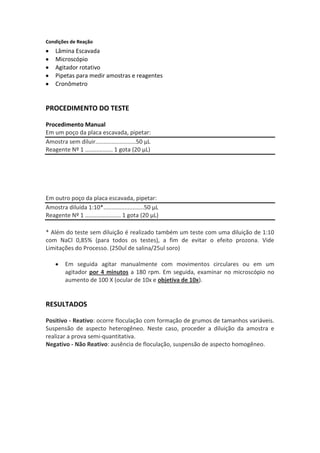 Condições de Reação
    Lâmina Escavada
    Microscópio
    Agitador rotativo
    Pipetas para medir amostras e reagentes
    Cronômetro


PROCEDIMENTO DO TESTE

Procedimento Manual
Em um poço da placa escavada, pipetar:
Amostra sem diluir.........................50 μL
Reagente Nº 1 ................. 1 gota (20 μL)




Em outro poço da placa escavada, pipetar:
Amostra diluída 1:10*.........................50 μL
Reagente Nº 1 ...................... 1 gota (20 μL)

* Além do teste sem diluição é realizado também um teste com uma diluição de 1:10
com NaCl 0,85% (para todos os testes), a fim de evitar o efeito prozona. Vide
Limitações do Processo. (250ul de salina/25ul soro)

        Em seguida agitar manualmente com movimentos circulares ou em um
        agitador por 4 minutos a 180 rpm. Em seguida, examinar no microscópio no
        aumento de 100 X (ocular de 10x e objetiva de 10x).


RESULTADOS

Positivo - Reativo: ocorre floculação com formação de grumos de tamanhos variáveis.
Suspensão de aspecto heterogêneo. Neste caso, proceder a diluição da amostra e
realizar a prova semi-quantitativa.
Negativo - Não Reativo: ausência de floculação, suspensão de aspecto homogêneo.
 