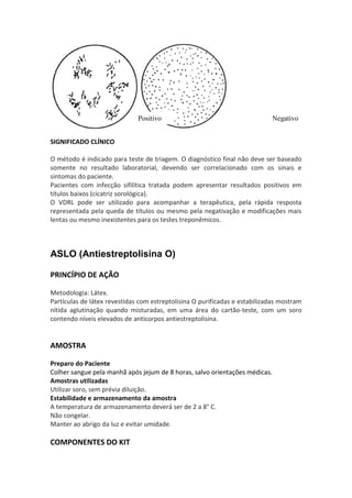 Positivo                                       Negativo


SIGNIFICADO CLÍNICO

O método é indicado para teste de triagem. O diagnóstico final não deve ser baseado
somente no resultado laboratorial, devendo ser correlacionado com os sinais e
sintomas do paciente.
Pacientes com infecção sifilítica tratada podem apresentar resultados positivos em
títulos baixos (cicatriz sorológica).
O VDRL pode ser utilizado para acompanhar a terapêutica, pela rápida resposta
representada pela queda de títulos ou mesmo pela negativação e modificações mais
lentas ou mesmo inexistentes para os testes treponêmicos.



ASLO (Antiestreptolisina O)

PRINCÍPIO DE AÇÃO

Metodologia: Látex.
Partículas de látex revestidas com estreptolisina O purificadas e estabilizadas mostram
nítida aglutinação quando misturadas, em uma área do cartão-teste, com um soro
contendo níveis elevados de anticorpos antiestreptolisina.


AMOSTRA

Preparo do Paciente
Colher sangue pela manhã após jejum de 8 horas, salvo orientações médicas.
Amostras utilizadas
Utilizar soro, sem prévia diluição.
Estabilidade e armazenamento da amostra
A temperatura de armazenamento deverá ser de 2 a 8° C.
Não congelar.
Manter ao abrigo da luz e evitar umidade.

COMPONENTES DO KIT
 