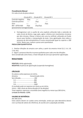 Procedimento Manual
Em cada círculo da placa colocar:

                  Círculo Nº 1 Círculo Nº 2     Círculo Nº 3
Controle negativo      25μL       ----            ----
Controle positivo       ----     25μL             ----
Soro                  ----      ----             25μL
BIO - LÁTEX ASO        25μL      25μL25μL
(previamente homogeneizado)

     Homogeneizar com o auxílio de uma espátula utilizando toda a extensão de
     cada círculo da lâmina. Logo após, agitar a lâmina com movimentos circulares
     por dois minutos. Efetuar a leitura com uma luz artificial, utilizando um fundo
     escuro para facilitar a interpretação do teste. Uma aglutinação clara indica a
     presença de Anti-estrepitolisina O numa concentração igual ou superior a 200
     UI/mL. Neste caso, realizar a prova semi quantitativa.
PROVA SEMI QUANTITATIVA

1 - Realizar diluições da amostra com salina, a partir da amostra inicial (1:2, 1:4, 1:8,
1:16, etc);
2 - Seguir o processo descrito na prova qualitativa para cada uma das diluições.
Será considerado como título, a maior diluição do soro que apresentar aglutinação.

RESULTADOS

POSITIVO: Nítida aglutinação.
NEGATIVO: Ausência de aglutinação (suspensão homogênea).


CÁLCULOS
Os valores serão expressos em UI/mL.
Amostra                                 Concentração UI/mL
Sem diluição.................................200
  1:2............................................400
  1:4............................................800
  1:8............................................1600
O resultado pode ser expresso em título ou em UI/mL.
UI/mL = 200 x título da última diluição (nº da diluição).
Teste negativo: expressar o resultado como negativo ou menor que 200 UI/mL.
Unidade de Medida: UI/ML

VALORES DE REFERÊNCIA
Até 200 UI/mL
Estes valores devem ser usados como orientação, sendo que cada laboratório deverá
criar sua faixa de valores de referência, de acordo com a população atendida.
 