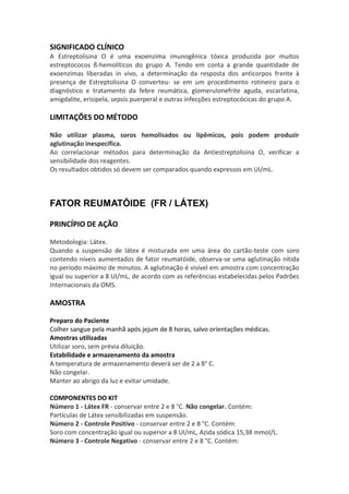 SIGNIFICADO CLÍNICO
A Estreptolisina O é uma exoenzima imunogênica tóxica produzida por muitos
estreptococos ß-hemolíticos do grupo A. Tendo em conta a grande quantidade de
exoenzimas liberadas in vivo, a determinação da resposta dos anticorpos frente à
presença de Estreptolisina O converteu- se em um procedimento rotineiro para o
diagnóstico e tratamento da febre reumática, glomerulonefrite aguda, escarlatina,
amigdalite, erisipela, sepsis puerperal e outras infecções estreptocócicas do grupo A.

LIMITAÇÕES DO MÉTODO

Não utilizar plasma, soros hemolisados ou lipêmicos, pois podem produzir
aglutinação inespecífica.
Ao correlacionar métodos para determinação da Antiestreptolisina O, verificar a
sensibilidade dos reagentes.
Os resultados obtidos só devem ser comparados quando expressos em UI/mL.



FATOR REUMATÓIDE (FR / LÁTEX)

PRINCÍPIO DE AÇÃO

Metodologia: Látex.
Quando a suspensão de látex é misturada em uma área do cartão-teste com soro
contendo níveis aumentados de fator reumatóide, observa-se uma aglutinação nítida
no período máximo de minutos. A aglutinação é visível em amostra com concentração
igual ou superior a 8 UI/mL, de acordo com as referências estabelecidas pelos Padrões
Internacionais da OMS.

AMOSTRA

Preparo do Paciente
Colher sangue pela manhã após jejum de 8 horas, salvo orientações médicas.
Amostras utilizadas
Utilizar soro, sem prévia diluição.
Estabilidade e armazenamento da amostra
A temperatura de armazenamento deverá ser de 2 a 8° C.
Não congelar.
Manter ao abrigo da luz e evitar umidade.

COMPONENTES DO KIT
Número 1 - Látex FR - conservar entre 2 e 8 °C. Não congelar. Contém:
Partículas de Látex sensibilizadas em suspensão.
Número 2 - Controle Positivo - conservar entre 2 e 8 °C. Contém:
Soro com concentração igual ou superior a 8 UI/mL, Azida sódica 15,38 mmol/L.
Número 3 - Controle Negativo - conservar entre 2 e 8 °C. Contém:
 