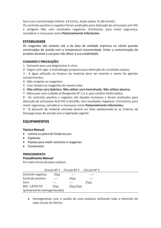 Soro com concentração inferior a 8 UI/mL, Azida sódica 15,38 mmol/L.
Os controles positivo e negativo foram analisados para detecção de anticorpos anti HIV
e antígeno HBs, com resultados negativos. Entretanto, para maior segurança,
considerar e manusear como Potencialmente Infectantes.

ESTABILIDADE
Os reagentes são estáveis até a da data de validade impressa no rótulo quando
conservados de acordo com a temperatura recomendada. Evitar a contaminação do
produto durante o uso para não afetar a sua estabilidade.

CUIDADOS E PRECAUÇÕES
1 - Somente para uso diagnóstico in vitro;
2 - Seguir com rigor a metodologia proposta para obtenção de resultados exatos;
3 - A água utilizada na limpeza do material deve ser recente e isenta de agentes
contaminantes;
4 - Não congelar os reagentes;
5 - Usar sempre os reagentes do mesmo lote;
6 - Não utilizar soro lipêmico. Não utilizar soro hemolisado. Não utilizar plasma;
7 - Manusear com cuidado os Reagentes No 2 e 3, pois contém Azida sódica;
8 - Os controles positivo e negativo são líquidos humanos e foram analisados para
detecção de anticorpos Anti HIV e AntiHBs, com resultados negativos. Entretanto, para
maior segurança, considerar e manusear como Potencialmente Infectantes;
9 - O descarte do material utilizado deverá ser feito obedecendo-se os critérios de
biossegurança de acordo com a legislação vigente.

EQUIPAMENTOS

Técnica Manual
   Lamina ou placa de fundo escuro
   Espátulas
   Pipetas para medir amostras e reagentes
   Cronômetro

PROCEDIMENTO
Procedimento Manual
Em cada círculo da placa colocar:

                Círculo Nº 1 Círculo Nº 2 Círculo Nº 3
Controle negativo       25μL       ----        ----
Controle positivo      ----      25μL         ----
Soro                  ----       ----      25μL
BIO - LÁTEX FR        25μL       25μL25μL
(previamente homogeneizado)

       Homogeneizar com o auxílio de uma espátula utilizando toda a extensão de
       cada círculo da lâmina.
 