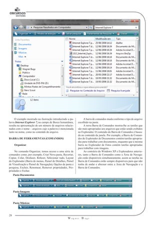 28
W a g n e r B u g s
U
O exemplo mostrado na ilustração introduzindo a pa-
lavra Internet Explorer 7, no campo de Busca Instantânea,
resulta na apresentação de um número de arquivos relacio-
nados com o nome – arquivos cujo a palavra é mencionada
tanto no nome, como no conteúdo do arquivo.
BARRA DE FERRAMENTAS (COMANDOS)
Organizar
No comando Organizar, temos acesso a uma série de
comandos como, por exemplo, Criar Nova pasta, Recortar,
Copiar, Colar, Desfazer, Refazer, Selecionar tudo, Layout
do Explorador (Barra de menus, Painel de Detalhes, Painel
de Visualização e Painel de Navegação), Opções de pasta e
pesquisa, Excluir, Renomear, Remover propriedades, Pro-
priedades e Fechar.
A barra de comandos muda conforme o tipo de arquivo
escolhido na pasta.
A nova Barra de Comandos mostra-lhe as tarefas que
são mais apropriadas aos arquivos que estão sendo exibidos
no Explorador. O conteúdo da Barra de Comandos é basea-
do no conteúdo da janela. Por exemplo, a Barra de Coman-
dos do Explorador de Documentos contém tarefas apropria-
das para trabalhar com documentos, enquanto que a mesma
barra no Explorador de Fotos contém tarefas apropriadas
para trabalhar com imagens.
Ao contrário do Windows XP e Exploradores anterio-
res, tanto a Barra de Comandos como a Área de Navega-
ção estão disponíveis simultaneamente, assim as tarefas na
Barra de Comandos estão sempre disponíveis para que não
tenha de andar e alternar entre a Área de Navegação e a
Barra de Comandos.
Pasta Documentos
Pasta Imagens
Pasta Músicas
 