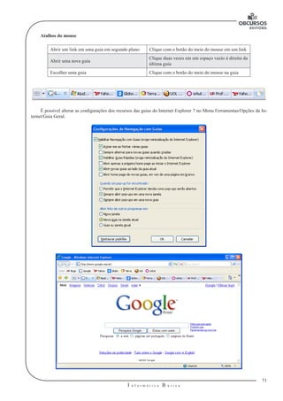 71
I n f o r m á t i c a B á s i c a
U
Atalhos do mouse
Abrir um link em uma guia em segundo plano Clique com o botão do meio do mouse em um link
Abrir uma nova guia
Clique duas vezes em um espaço vazio à direita da
última guia
Escolher uma guia Clique com o botão do meio do mouse na guia
É possível alterar as configurações dos recursos das guias do Internet Explorer 7 no Menu Ferramentas/Opções da In-
ternet/Guia Geral.
 