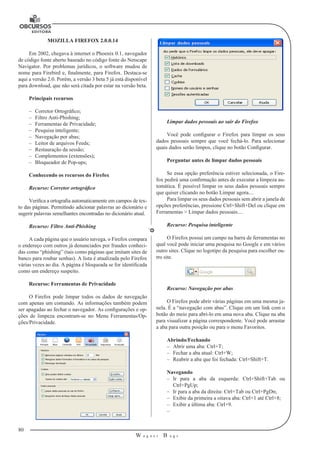 80
W a g n e r B u g s
U
MOZILLA FIREFOX 2.0.0.14
Em 2002, chegava à internet o Phoenix 0.1, navegador
de código fonte aberto baseado no código fonte do Netscape
Navigator. Por problemas jurídicos, o software mudou de
nome para Firebird e, finalmente, para Firefox. Destaca-se
aqui a versão 2.0. Porém, a versão 3 beta 5 já está disponível
para download, que não será citada por estar na versão beta.
Principais recursos
–– Corretor Ortográfico;
–– Filtro Anti-Phishing;
–– Ferramentas de Privacidade;
–– Pesquisa inteligente;
–– Navegação por abas;
–– Leitor de arquivos Feeds;
–– Restauração da sessão;
–– Complementos (extensões);
–– Bloqueador de Pop-ups;
Conhecendo os recursos do Firefox
Recurso: Corretor ortográfico
Verifica a ortografia automaticamente em campos de tex-
to das páginas. Permitindo adicionar palavras ao dicionário e
sugerir palavras semelhantes encontradas no dicionário atual.
Recurso: Filtro Anti-Phishing
A cada página que o usuário navega, o Firefox compara
o endereço com outros já denunciados por fraudes conheci-
das como “phishing” (tais como páginas que imitam sites de
banco para roubar senhas). A lista é atualizada pelo Firefox
várias vezes ao dia. A página é bloqueada se for identificada
como um endereço suspeito.
Recurso: Ferramentas de Privacidade
O Firefox pode limpar todos os dados de navegação
com apenas um comando. As informações também podem
ser apagadas ao fechar o navegador. As configurações e op-
ções de limpeza encontram-se no Menu Ferramentas/Op-
ções/Privacidade.
Limpar dados pessoais ao sair do Firefox
Você pode configurar o Firefox para limpar os seus
dados pessoais sempre que você fechá-lo. Para selecionar
quais dados serão limpos, clique no botão Configurar.
Perguntar antes de limpar dados pessoais
Se essa opção preferência estiver selecionada, o Fire-
fox pedirá uma confirmação antes de executar a limpeza au-
tomática. É possível limpar os seus dados pessoais sempre
que quiser clicando no botão Limpar agora....
Para limpar os seus dados pessoais sem abrir a janela de
opções preferências, pressione Ctrl+Shift+Del ou clique em
Ferramentas > Limpar dados pessoais....
Recurso: Pesquisa inteligente
O Firefox possui um campo na barra de ferramentas no
qual você pode iniciar uma pesquisa no Google e em vários
outro sites. Clique no logotipo da pesquisa para escolher ou-
tro site.
Recurso: Navegação por abas
O Firefox pode abrir várias páginas em uma mesma ja-
nela. É a “navegação com abas”. Clique em um link com o
botão do meio para abri-lo em uma nova aba. Clique na aba
para visualizar a página correspondente. Você pode arrastar
a aba para outra posição ou para o menu Favoritos.
Abrindo/Fechando
–– Abrir uma aba: Ctrl+T;
–– Fechar a aba atual: Ctrl+W;
–– Reabrir a aba que foi fechada: Ctrl+Shift+T.
Navegando
–– Ir para a aba da esquerda: Ctrl+Shift+Tab ou
Ctrl+PgUp;
–– Ir para a aba da direita: Ctrl+Tab ou Ctrl+PgDn;
–– Exibir da primeira a oitava aba: Ctrl+1 até Ctrl+8;
–– Exibir a última aba: Ctrl+9.
––
 