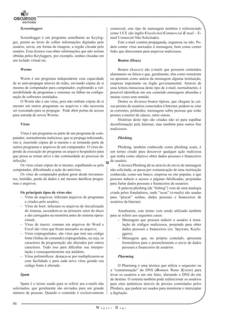 88
W a g n e r B u g s
U
Screenloggers
Screenlogger é um programa semelhante ao Keylog-
ger, porém ao invés de colher informações digitadas pelo
usuário, envia, em forma de imagem, a re­gião clicada pelo
usuário. Essa técnica visa obter informações que não seriam
obtidas pelos Keyloggers, por exemplo, senhas clicadas em
um teclado virtual etc.
Worms
Worm é um programa independente com capacidade
de se auto-propagar através de redes, enviando cópias de si
mesmo de computador para computador, explo­rando a vul-
nerabilidade de programas e sistemas ou falhas na configu-
ração de softwares instalados.
O Worm não é um vírus, pois não embute cópias de si
mesmo em outros programas ou arquivos e não necessita
ser executado para se propagar. Pode abrir portas de acesso
para entrada de novos Worms.
Vírus
Vírus é um programa ou parte de um programa de com-
putador, normal­mente malicioso, que se propaga infectando,
isto é, inserindo cópias de si mesmo e se tornando parte de
outros programas e arquivos de um computador. O vírus de-
pende da execução do programa ou arquivo hospedeiro para
que possa se tornar ativo e dar continuidade ao processo de
infecção.
Os vírus criam cópias de si mesmo, espalhando-se pelo
computador, dificultando a ação do antivírus.
Os vírus de computador podem gerar desde travamen-
tos, lentidão, perda de dados e até mesmo danificar progra-
mas e arquivos.
Os principais tipos de vírus são:
–– Vírus de arquivos: infectam arquivos de programas
e criados pelo usuário;
–– Vírus de boot: infectam os arquivos de inicialização
do sistema, escondem-se no primeiro setor do disco
e são carregados na memória antes do sistema opera-
cional;
–– Vírus de macro: comuns em arquivos do Word e
Excel são vírus que ficam anexados ao arquivo;
–– Vírus criptografados: são vírus que tem seu código
fonte (linhas de comando) criptografadas, ou seja, os
caracteres da programação são alterados por outros
caracteres. Tudo isso para dificultar sua interpre-
tação e consequentemente seu antídoto.
–– Vírus polimórficos: destaca-se por multiplicarem-se
com facilidade e para cada novo vírus gerado seu
código fonte é alterado.
Spam
Spam é o termo usado para se referir aos e-mails não
solicitados, que ge­ralmente são enviados para um grande
número de pessoas. Quando o conteúdo é exclusivamente
comercial, este tipo de mensagem também é referenciado
como UCE (do inglês Unsolicited Commercial E-mail – E-
mail Comercial Não Solicitado).
Este e-mail contém propaganda, enganosa ou não. Po-
dem conter vírus anexados à mensagem, bem como conter
links que direcionam para arquivos maliciosos.
Boatos (Hoax)
Boatos (hoaxes) são e-mails que possuem conteúdos
alarmantes ou fal­sos e que, geralmente, têm como remetente
ou apontam como autora da mensa­gem alguma instituição,
empresa importante ou órgão governamental. Através de
uma leitura minuciosa deste tipo de e-mail, normalmente, é
possível identificar em seu conteúdo mensagens absurdas e
muitas vezes sem sentido.
Dentre os diversos boatos típicos, que chegam às cai-
xas postais de usuá­rios conectados à Internet, podem-se citar
as correntes, pirâmides, mensagens sobre pessoas que estão
prestes a morrer de câncer, entre outras.
Histórias deste tipo são criadas não só para espalhar
desinformação pela Internet, mas também para outros fins
maliciosos.
Phishing
Phishing, também conhecido como phishing scam, é
um termo criado para descrever qualquer ação maliciosa
que tenha como objetivo obter dados pessoais e financeiros
do usuário.
A técnica Phishing dá-se através do envio de mensagem
não solicitada, se passa por comunicação de uma instituição
conhe­cida, como um banco, empresa ou site popular, e que
procura induzir o acesso a páginas falsificadas, projetadas
para furtar dados pessoais e finan­ceiros de usuários.
A palavra phishing (de “fishing”) vem de uma analogia
criada pelos frau­dadores, onde “iscas” (e-mails) são usadas
para “pescar” senhas, dados pessoais e financeiros de
usuários da Internet.
Atualmente, este termo vem sendo utilizado também
para se referir aos seguintes casos:
–– Mensagem que procura induzir o usuário à insta-
lação de códigos maliciosos, projetado para obter
dados pessoais e financeiros (ex: Spyware, Keylo-
ggers);
–– Mensagem que, no próprio conteúdo, apresenta
formulários para o preenchi­mento e envio de dados
pessoais e financeiros de usuários.
Pharming
O Pharming é uma técnica que utiliza o sequestro ou
a “contaminação” do DNS (Domain Name System) para
levar os usuários a um site falso, alterando o DNS do site
de destino. O sistema também pode redirecionar os usuários
para sites autênticos através de proxies controlados pelos
Phishers, que podem ser usados para monitorar e interceptar
a digitação.
 