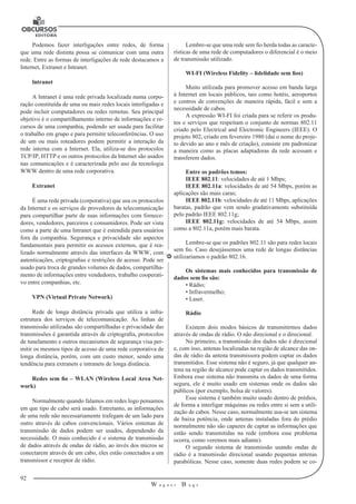 92
W a g n e r B u g s
U
Podemos fazer interligações entre redes, de forma
que uma rede distinta possa se comunicar com uma outra
rede. Entre as formas de interligações de rede destacamos a
Internet, Extranet e Intranet.
lntranet
A Intranet é uma rede privada localizada numa corpo-
ração constituída de uma ou mais redes locais interligadas e
pode incluir computadores ou redes remotas. Seu principal
objetivo é o compartilhamento interno de informações e re-
cursos de uma companhia, podendo ser usada para facilitar
o trabalho em grupo e para permitir teleconferências. O uso
de um ou mais roteadores podem permitir a interação da
rede interna com a Internet. Ela, utiliza-se dos protocolos
TCP/IP, HTTP e os outros protocolos da Internet são usados
nas comunicações e é caracterizada pelo uso da tecnologia
WWW dentro de uma rede corporativa.
Extranet
É uma rede privada (corporativa) que usa os protocolos
da Internet e os serviços de provedores de telecomunicação
para compartilhar parte de suas informações com fornece-
dores, vendedores, parceiros e consumidores. Pode ser vista
como a parte de uma Intranet que é estendida para usuários
fora da companhia. Segurança e privacidade são aspectos
fundamentais para permitir os acessos externos, que é rea-
lizado normalmente através das interfaces da WWW, com
autenticações, criptografias e restrições de acesso. Pode ser
usado para troca de grandes volumes de dados, compartilha-
mento de informações entre vendedores, trabalho cooperati-
vo entre companhias, etc.
VPN (Virtual Private Network)
Rede de longa distância privada que utiliza a infra-
estrutura dos serviços de telecomunicação. As linhas de
transmissão utilizadas são compartilhadas e privacidade das
transmissões é garantida através de criptografia, protocolos
de tunelamento e outros mecanismos de segurança visa per-
mitir os mesmos tipos de acesso de uma rede corporativa de
longa distância, porém, com um custo menor, sendo uma
tendência para extranets e intranets de longa distância.
Redes sem fio – WLAN (Wireless Local Area Net-
work)
Normalmente quando falamos em redes logo pensamos
em que tipo de cabo será usado. Entretanto, as informações
de uma rede não necessariamente trafegam de um lado para
outro através de cabos convencionais. Vários sistemas de
transmissão de dados podem ser usados, dependendo da
necessidade. O mais conhecido é o sistema de transmissão
de dados através de ondas de rádio, ao invés dos micros se
conectarem através de um cabo, eles estão conectados a um
transmissor e receptor de rádio.
Lembre-se que uma rede sem fio herda todas as caracte-
rísticas de uma rede de computadores o diferencial é o meio
de transmissão utilizado.
WI-FI (Wireless Fidelity – fidelidade sem fios)
Muito utilizada para promover acesso em banda larga
à Internet em locais públicos, tais como hotéis, aeroportos
e centros de convenções de maneira rápida, fácil e sem a
necessidade de cabos.
A expressão WI-FI foi criada para se referir os produ-
tos e serviços que respeitam o conjunto de normas 802.11
criado pelo Electrical and Electronic Engineers (IEEE). O
projeto 802, criado em fevereiro 1980 (daí o nome do proje-
to devido ao ano e mês de criação), consiste em padronizar
a maneira como as placas adaptadoras da rede acessam e
transferem dados.
Entre os padrões temos:
IEEE 802.11: velocidades de até 1 Mbps;
IEEE 802.11a: velocidades de até 54 Mbps, porém as
aplicações são mais caras;
IEEE 802.11b: velocidades de até 11 Mbps, aplicações
baratas, padrão que vem sendo gradativamente substituída
pelo padrão IEEE 802.11g;
IEEE 802.11g: velocidades de até 54 Mbps, assim
como a 802.11a, porém mais barata.
Lembre-se que os padrões 802.11 são para redes locais
sem fio. Caso desejássemos uma rede de longas distâncias
utilizaríamos o padrão 802.16.
Os sistemas mais conhecidos para transmissão de
dados sem fio são:
• Rádio;
• Infravermelho;
• Laser.
Rádio
Existem dois modos básicos de transmitirmos dados
através de ondas de rádio. O não direcional e o direcional.
No primeiro, a transmissão dos dados não é direcional
e, com isso, antenas localizadas na região de alcance das on-
das de rádio da antena transmissora podem captar os dados
transmitidos. Esse sistema não é seguro, já que qualquer an-
tena na região de alcance pode captar os dados transmitidos.
Embora esse sistema não transmita os dados de uma forma
segura, ele é muito usado em sistemas onde os dados são
públicos (por exemplo, bolsa de valores).
Esse sistema é também muito usado dentro de prédios,
de forma a interligar máquinas ou redes entre si sem a utili-
zação de cabos. Nesse caso, normalmente usa-se um sistema
de baixa potência, onde antenas instaladas fora do prédio
normalmente não são capazes de captar as informações que
estão sendo transmitidas na rede (embora esse problema
ocorra, como veremos mais adiante).
O segundo sistema de transmissão usando ondas de
rádio é a transmissão direcional usando pequenas antenas
parabólicas. Nesse caso, somente duas redes podem se co-
 