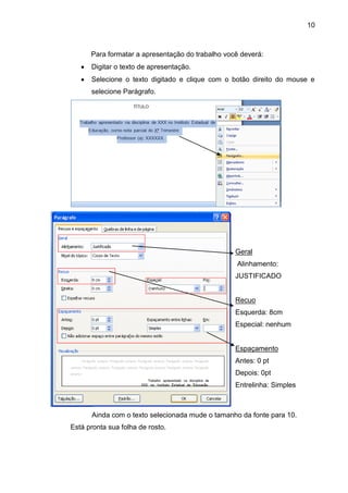 10



      Para formatar a apresentação do trabalho você deverá:
      Digitar o texto de apresentação.
      Selecione o texto digitado e clique com o botão direito do mouse e
      selecione Parágrafo.




                                                  Geral
                                                  Alinhamento:
                                                  JUSTIFICADO


                                                  Recuo
                                                  Esquerda: 8cm
                                                  Especial: nenhum


                                                  Espaçamento
                                                  Antes: 0 pt
                                                  Depois: 0pt
                                                  Entrelinha: Simples



      Ainda com o texto selecionada mude o tamanho da fonte para 10.
Está pronta sua folha de rosto.
 