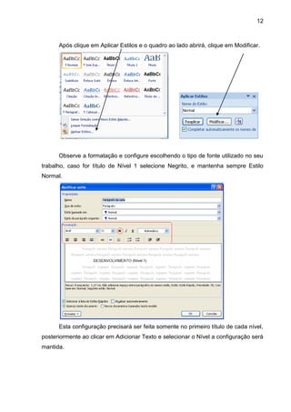 12



      Após clique em Aplicar Estilos e o quadro ao lado abrirá, clique em Modificar.




      Observe a formatação e configure escolhendo o tipo de fonte utilizado no seu
trabalho, caso for título de Nível 1 selecione Negrito, e mantenha sempre Estilo
Normal.




      Esta configuração precisará ser feita somente no primeiro título de cada nível,
posteriormente ao clicar em Adicionar Texto e selecionar o Nível a configuração será
mantida.
 