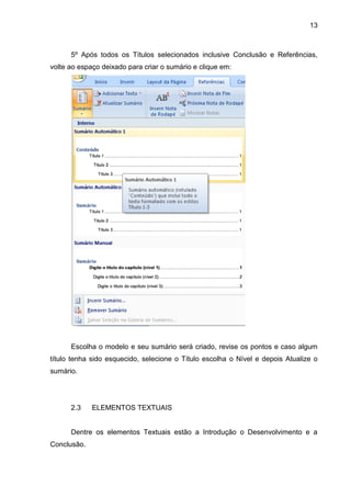 13



      5º Após todos os Títulos selecionados inclusive Conclusão e Referências,
volte ao espaço deixado para criar o sumário e clique em:




      Escolha o modelo e seu sumário será criado, revise os pontos e caso algum
título tenha sido esquecido, selecione o Título escolha o Nível e depois Atualize o
sumário.




      2.3    ELEMENTOS TEXTUAIS


      Dentre os elementos Textuais estão a Introdução o Desenvolvimento e a
Conclusão.
 