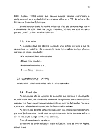 16



EX.3: Gerken, (1989) afirma que apenas poucos estudos examinaram a
conformação de uma molécula inteira de mucina, utilizando a RMN de carbono 13 e
técnicas de disseminação luminosa.

       Sendo a citação direta ou indireta retirada de Web Site ou Home Page cita-se
o sobrenome do autor como na citação tradicional, na falta do autor cita-se a
primeira palavra do título em letra maiúscula.



      2.3.4 Conclusão

      A conclusão deve ser objetiva, contendo uma síntese de tudo o que foi
apresentado no trabalho, não acrescendo novas informações, existem algumas
maneiras de iniciar a conclusão:

      - Em virtude dos fatos mencionados...

      - Dessa forma concluo...

      - Portanto entendemos que...

      - Logo entende – se que...



   2.4 ELEMENTOS PÓS-TEXTUAIS

   Os elemento pós-textuais são as Referências e os Anexos.



      2.4.1 Referências
      As referências são os conjuntos de elementos que permitem a identificação,
no todo ou em parte, de documentos impressos ou registrados em diversos tipos de
materiais que foram mencionados explicitamente no decorrer do trabalho. Não deve
constar nas referencias elementos que não foram citados no texto.
      As referências deverão ser apresentadas em lista ordenada alfabeticamente
por autor (sistema autor - data), usar espaçamento entre linhas simples e entre as
referências, duplo espaço e alinhados à esquerda.
      Exemplo de referência para livros:
      Sobrenome do autor maiúsculo, Inicial maiúsculo. Título do livro em negrito,
editora e ano.
 