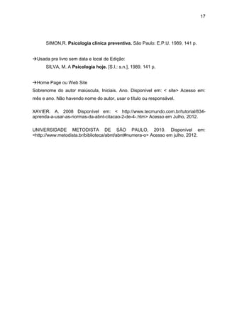 17




      SIMON,R. Psicologia clínica preventiva. São Paulo: E.P.U. 1989, 141 p.


Usada pra livro sem data e local de Edição:
      SILVA, M. A Psicologia hoje. [S.I.: s.n.], 1989. 141 p.


Home Page ou Web Site
Sobrenome do autor maiúscula, Iniciais. Ano. Disponível em: < site> Acesso em:
mês e ano. Não havendo nome do autor, usar o título ou responsável.

XAVIER. A. 2008 Disponível em: < http://www.tecmundo.com.br/tutorial/834-
aprenda-a-usar-as-normas-da-abnt-citacao-2-de-4-.htm> Acesso em Julho, 2012.

UNIVERSIDADE METODISTA DE SÃO PAULO, 2010. Disponível em:
<http://www.metodista.br/biblioteca/abnt/abnt#numera-o> Acesso em julho, 2012.
 