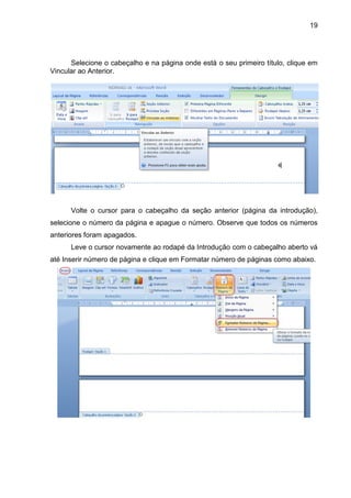 19




      Selecione o cabeçalho e na página onde está o seu primeiro título, clique em
Vincular ao Anterior.




      Volte o cursor para o cabeçalho da seção anterior (página da introdução),
selecione o número da página e apague o número. Observe que todos os números
anteriores foram apagados.
      Leve o cursor novamente ao rodapé da Introdução com o cabeçalho aberto vá
até Inserir número de página e clique em Formatar número de páginas como abaixo.
 