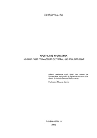 INFORMÁTICA - EMI




            APOSTILA DE INFORMÁTICA
NORMAS PARA FORMATAÇÃO DE TRABALHOS SEGUNDO ABNT




                   Apostila elaborada como apoio para auxiliar na
                   formatação e elaboração de trabalhos escolares dos
                   alunos do Instituto Estadual de Educação.

                   Professora: Mariana Manfroi




                 FLORIANÓPOLIS
                       2012
 