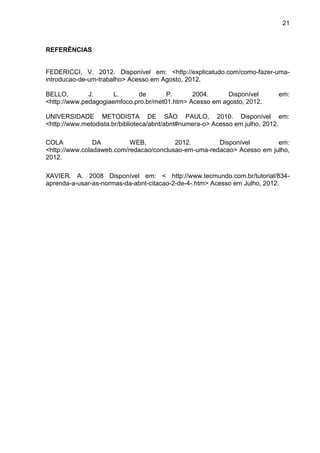 21



REFERÊNCIAS


FEDERICCI, V. 2012. Disponível em: <http://explicatudo.com/como-fazer-uma-
introducao-de-um-trabalho> Acesso em Agosto, 2012.

BELLO,        J.      L.     de        P.      2004.      Disponível      em:
<http://www.pedagogiaemfoco.pro.br/met01.htm> Acesso em agosto, 2012.

UNIVERSIDADE METODISTA DE SÃO PAULO, 2010. Disponível em:
<http://www.metodista.br/biblioteca/abnt/abnt#numera-o> Acesso em julho, 2012.

COLA            DA         WEB,          2012.        Disponível        em:
<http://www.coladaweb.com/redacao/conclusao-em-uma-redacao> Acesso em julho,
2012.

XAVIER. A. 2008 Disponível em: < http://www.tecmundo.com.br/tutorial/834-
aprenda-a-usar-as-normas-da-abnt-citacao-2-de-4-.htm> Acesso em Julho, 2012.
 