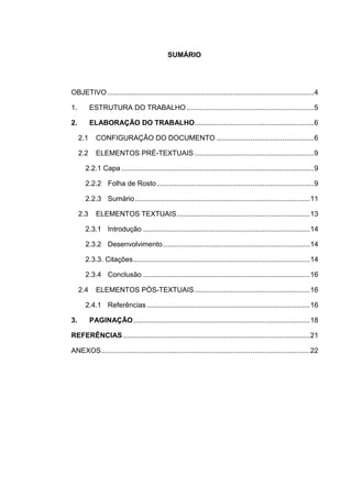 SUMÁRIO




OBJETIVO ........................................................................................................ 4

1.         ESTRUTURA DO TRABALHO ................................................................ 5

2.         ELABORAÇÃO DO TRABALHO ............................................................ 6

     2.1     CONFIGURAÇÃO DO DOCUMENTO ................................................. 6

     2.2     ELEMENTOS PRÉ-TEXTUAIS ............................................................ 9

       2.2.1 Capa ................................................................................................. 9

       2.2.2 Folha de Rosto ............................................................................... 9

       2.2.3 Sumário ........................................................................................ 11

     2.3     ELEMENTOS TEXTUAIS ................................................................... 13

       2.3.1 Introdução .................................................................................... 14

       2.3.2 Desenvolvimento .......................................................................... 14

       2.3.3. Citações ......................................................................................... 14

       2.3.4 Conclusão .................................................................................... 16

     2.4     ELEMENTOS PÓS-TEXTUAIS .......................................................... 16

       2.4.1 Referências .................................................................................. 16

3.         PAGINAÇÃO ......................................................................................... 18

REFERÊNCIAS .............................................................................................. 21

ANEXOS ......................................................................................................... 22
 