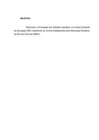 OBJETIVO



            Padronizar a formatação dos trabalhos escolares no Instituto Estadual
de Educação (IEE) respeitando as normas estabelecidas pela Associação Brasileira
de Normas Técnicas (ABNT).
 