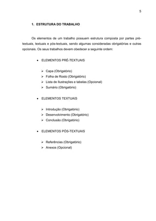 5



      1. ESTRUTURA DO TRABALHO



      Os elementos de um trabalho possuem estrutura composta por partes pré-
textuais, textuais e pós-textuais, sendo algumas consideradas obrigatórias e outras
opcionais. Os seus trabalhos devem obedecer a seguinte ordem:


             ELEMENTOS PRÉ-TEXTUAIS


              Capa (Obrigatório)
              Folha de Rosto (Obrigatório)
              Lista de Ilustrações e tabelas (Opcional)
              Sumário (Obrigatório)


             ELEMENTOS TEXTUAIS


              Introdução (Obrigatório)
              Desenvolvimento (Obrigatório)
              Conclusão (Obrigatório)


             ELEMENTOS PÓS-TEXTUAIS


              Referências (Obrigatório)
              Anexos (Opcional)
 