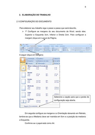 6



  2. ELABORAÇÃO DO TRABALHO


2.1 CONFIGURAÇÃO DO DOCUMENTO


  Para elaborar seu trabalho siga o passo a passo que será descrito.
      1º Configure as margens do seu documento de Word, sendo elas:
        Superior e Esquerda 3cm, Inferior e Direita 2cm. Para configurar a
        margem clique em Layout de Página.




  A seguir clique em Margens:




                                          Selecione a opção para que a janela de
                                          configuração seja aberta.




        Em seguida configure as margens e a Orientação deixando em Retrato,
  lembre-se que a Medianiz deve ser mantida em 0cm e a posição da medianiz
  a Esquerda.
        Confirme se o papel está como A4.
 