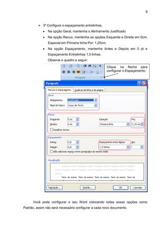 8



          3º Configure o espaçamento entrelinhas.
               Na opção Geral, mantenha o Alinhamento Justificado
               Na opção Recuo, mantenha as opções Esquerda e Direita em 0cm,
               Especial em Primeira linha Por: 1,25cm.
               Na opção Espaçamento, mantenha Antes e Depois em 0 pt e
               Espaçamento Entrelinhas 1,5 linhas.
               Observe o quadro a seguir:

                                                         Clique na flecha para
                                                         configurar o Espaçamento.




      Você pode configurar o seu Word colocando todas essas opções como
Padrão, assim não será necessário configurar a cada novo documento.
 