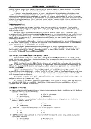 10                                   INFORMÁTICA PARA CONCURSOS PÚBLICOS

material, os nomes podem conter até 256 caracteres (letras, números, espaço em branco, símbolos), com exceção
destes /  | > < * ? : “ que são reservados pelo Windows.
         Os arquivos são gravados nas unidades de disco, e ficam lá até que sejam apagados. Quando solicitamos
trabalhar com um arquivo anteriormente gravado (esse processo chama-se abrir o arquivo), o arquivo permanece no
disco e uma cópia de suas informações é jogada na memória RAM para que possamos editá-lo. Ao abrir um arquivo,
pode-se alterá-lo indiscriminadamente, mas as alterações só terão efeito definitivo se o salvarmos novamente. Quando
salvamos um arquivo pela segunda vez em diante, ele não nos solicitará mais um nome e um local, isso só acontece
na primeira gravação.


SISTEMA OPERACIONAL
         Todo computador precisa, além das partes físicas, de programas que façam essa parte física funcionar
corretamente. Existem vários programas para várias funções, como digitar textos, desenhar, calcular, fazer mapa
astral, e muitas outras...
        Para poder utilizar os programas que têm função definida (como os citados acima), é necessário que o
computador tenha um programa chamado Sistema Operacional. O SO (abreviação que vamos usar a partir de agora
para substituir Sistema Operacional) é o primeiro programa a “acordar” no computador quando este é ligado, ou seja,
quando ligamos o computador, o SO é automaticamente iniciado, fazendo com que o usuário possa dar seus
comandos ao computador.
        Entre as atribuições do SO, estão: o reconhecimento dos comandos do usuário, o controle do processamento
do computador, o gerenciamento da memória, etc. Resumindo, quem controla todos os processos do computador é o
sistema operacional, sem ele o computador não funcionaria.
        Existem diversos tipos e versões de Sistemas Operacionais no mundo, entre eles podemos citar, para
conhecimento: Windows, Linux, Unix, Netware, Windows NT e 2000, OS 2, MacOS, entre outros. O Sistema
operacional que vamos estudar, por ser o mais difundido entre os computadores pessoais e por ser cobrado nos
concursos é o Windows (Millenium Edition ou 2000).


PROCESSO DE INICIALIZAÇÃO DO COMPUTADOR (BOOT)
        No momento em que ligamos o computador, um chip chamado BIOS (Sistema Básico de Entrada e Saída)
acorda. A função dele é apenas ligar o resto do computador, fazer um diagnóstico dos componentes existentes, e por
fim, chamar o SO para o trabalho.
         O BIOS é um tipo de memória ROM (Memória Somente para Leitura). Isso significa que todo o conteúdo do
BIOS já foi, na fábrica, gravado neste chip e não pode ser mais alterado. Uma memória do tipo ROM só pode ser lida,
utilizada, mas seu conteúdo não pode ser alterado pelos usuários. Um programa gravado em uma memória ROM é
chamado de Firmware.
        Logo que o sistema operacional é “requisitado” pela BIOS, ela deixa de funcionar (volta a dormir) e ele é
carregado de onde estava gravado para a memória RAM. O SO não foge à regra do mundo da informática, ele só pode
ser gravado em alguma unidade de disco, na forma de arquivos. Só para se ter uma idéia, o sistema Windows 98
ocupa cerca de 120 MB de informação.
         Responda-me você, caro aluno: Onde o Sistema Operacional tem que estar gravado para que possa, toda vez
que ligarmos o micro, ser carregado para a RAM?
         Se a resposta foi Disco Rígido, está absolutamente certo, a única unidade de disco que está 100% disponível
para utilização é o HD (Sigla para Hard Disk – Disco Rígido). Pois o disquete nem sempre está dentro do DRIVE
(“garagem” onde ele é colocado para ser usado).


EXERCÍCIOS PROPOSTOS
  1) Realiza uma intermediação na comunicação entre Processador e Memória RAM, a fim de torná-la mais rápida nas
     operações repetidas, estamos falando de:
             a.   Disco Rígido                      c. Driver de Impressora
             b.   Memória Cache                    d. Antimemória
  2) É um Periférico de Entrada e saída que auxilia na comunicação com outros computadores através da linha
     telefônica, estamos falando de:
             a.   Fax                              c. Modem
             b.   Placa de Rede                     d. Placa de Som
  3)   (TTN – 97) A unidade de medida da resolução de uma impressora é dada em
             a.   CPS                               c. PPM
             b.   BPM                              d. DPI
  4) 128 MB de memória é a quantidade de armazenamento de dados padrão para os computadores atuais, esta
     memória que falamos é:
             a.   Memória Cache                    c. Memória Auxiliar
 