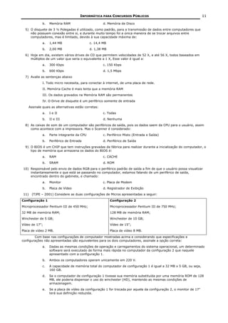 INFORMÁTICA PARA CONCURSOS PÚBLICOS                                            11

             b.   Memória RAM                        d. Memória de Disco
  5) O disquete de 3 ½ Polegadas é utilizado, como padrão, para a transmissão de dados entre computadores que
     não possuem conexão entre si, e durante muito tempo foi a única maneira de se trocar arquivos entre
     computadores, mas é limitado, devido à sua capacidade máxima de:
             a.   1,44 MB                   c. 14,4 MB
             b.   2,00 MB                   d. 1,38 MB
  6) Hoje em dia, existem vários drives de CD que permitem velocidades de 52 X, e até 56 X, todos baseados em
     múltiplos de um valor que seria o equivalente a 1 X, Esse valor é igual a:
             a.   300 Kbps                           c. 150 Kbps
             b.   600 Kbps                           d. 1,5 Mbps
  7) Avalie as sentenças abaixo
             I. Todo micro necessita, para conectar à internet, de uma placa de rede.
             II. Memória Cache é mais lenta que a memória RAM
             III. Os dados gravados na Memória RAM são permanentes
             IV. O Drive de disquete é um periférico somente de entrada
    Assinale quais as alternativas estão corretas:
             a.   I e II                             c. Todas
             b.   II e III                           d. Nenhuma
  8) As caixas de som de um computador são periféricos de saída, pois os dados saem da CPU para o usuário, assim
     como acontece com a impressora. Mas o Scanner é considerado:
             a.   Parte integrante da CPU            c. Periférico Misto (Entrada e Saída)
             b.   Periférico de Entrada              d. Periférico de Saída
  9) O BIOS é um CHIP que tem instruções gravadas de fábrica para realizar durante a inicialização do computador, o
     tipo de memória que armazena os dados do BIOS é:
             a.   RAM                                c. CACHE
             b.   SRAM                               d. ROM
 10) Responsável pelo envio de dados RGB para o periférico padrão de saída a fim de que o usuário possa visualizar
     instantaneamente o que está se passando no computador, estamos falando de um periférico de saída,
     encontrado dentro do gabinete, e chamado:
             a.   Monitor                            c. Placa de Modem
             b.   Placa de Vídeo                     d. Registrador de Exibição
 11)   (TJPE – 2001) Considere as duas configurações de Micros apresentadas a seguir:

Configuração 1                                           Configuração 2
Microprocessador Pentium III de 450 MHz;                 Microprocessador Pentium III de 750 MHz;
32 MB de memória RAM;                                    128 MB de memória RAM;
Winchester de 5 GB;                                      Winchester de 10 GB;
Vídeo de 17";                                            Vídeo de 15";
Placa de vídeo 2 MB.                                     Placa de vídeo 8 MB.

        Com base nas configurações de computador mostradas acima e considerando que especificações e
configurações não apresentadas são equivalentes para os dois computadores, assinale a opção correta:
             a.   Dadas as mesmas condições de operação e carregamentos do sistema operacional, um determinado
                  software será executado de forma mais rápida no computador da configuração 2 que naquele
                  apresentado com a configuração 1.
             b.   Ambos os computadores operam unicamente em 220 V.
             c.   A capacidade de memória total do computador de configuração 1 é igual a 32 MB x 5 GB, ou seja,
                  160 GB.
             d.   Se o computador de configuração 1 tivesse sua memória substituída por uma memória ROM de 128
                  MB, ele poderia dispensar o uso do winchester (HD), mantendo as mesmas condições de
                  armazenagem.
             e.   Se a placa de vídeo da configuração 1 for trocada por aquela da configuração 2, o monitor de 17"
                  terá sua definição reduzida.
 