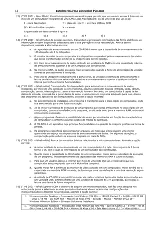 12                                    INFORMÁTICA PARA CONCURSOS PÚBLICOS

12) (TJPE 2001 - Nível Médio) Constitui equipamento necessário para permitir que um usuário acesse à Internet por
    meio de um computador integrante de uma LAN (Local Area Network) ou de uma rede Dial-up, o(a):
       I - placa fax/modem                  II - placa de redeIII - interface USB ou SCSI
       IV - kit multimídia completo         V - scanner
       A quantidade de itens corretos é igual a:
       a) 1                b) 2             c) 3             d) 4              e) 5
13) (TJPE 2001 – Nível Médio) As pessoas recebem, transmitem e processam informações. Na forma eletrônica, as
    informações exigem dispositivos adequados para a sua gravação e a sua recuperação. Acerca destes
    dispositivos, assinale a alternativa correta:
              a.   A capacidade de armazenamento de um CD-ROM é menor que a capacidade de armazenamento de
                   100 disquetes de 3 ½ polegadas.
              b.   O monitor de vídeo de um computador é o dispositivo responsável pelo armazenamento dos dados
                   que serão transformados em texto ou imagem para serem exibidos.
              c.   Um disco de armazenamento de dados utilizado em unidades de DVD tem uma capacidade máxima
                   de armazenamento superior à de um Compact Disk convencional.
              d.   Na memória RAM, os dados gravados ficam preservados quando a fonte de alimentação da unidade
                   central de processamento é desligada.
              e.   Pelo fato de utilizarem exclusivamente a porta serial, as unidades externas de armazenamento e
                   leitura de dados têm uma velocidade de leitura e armazenamento superior a qualquer unidade
                   interna que tenha a mesma funcionalidade.
14) (TJPE 2001 – Nível médio) O computador foi desenvolvido para automatizar o processamento de dados,
    realizando, por meio de uma aplicação ou um programa, algumas operações básicas (entrada, saída, cálculo,
    comparação, desvio, interrupção etc.) sem a intervenção humana. Portanto, um computador é capaz de ler
    dados de entrada, processá-los e gerar dados de saída, executando um programa adequado para isso. Acerca
    dos programas ou aplicativos dos computadores, assinale a opção incorreta:
              a.   No procedimento de instalação, um programa é transferido para o disco rígido do computador, onde
                   fica armazenado para uma futura utilização.
              b.   Ao se iniciar o processo de execução de um programa que esteja armazenado no disco rígido de um
                   computador, ocorre a transferência do programa, ou de parte dele, para a memória RAM, onde ele é
                   efetivamente executado.
              c.   Alguns programas oferecem a possibilidade de serem personalizados em função das características
                   do computador e conforme algumas opções de modos de operação.
              d.   O MS-DOS é um aplicativo cuja principal funcionalidade é a geração de imagens gráficas na forma de
                   janelas.
              e.   Há programas específicos para compactar arquivos, de modo que estes ocupem uma menor
                   quantidade de espaço nos dispositivos de armazenamento de dados. Em algumas situações, a
                   compactação pode reduzir os arquivos originais em mais de 50%.
15) (TJPE 2001 – Nível médio) Acerca dos conceitos básicos relacionados a microcomputadores. Assinale a opção
    correta:
              a.   A menor unidade de armazenamento de um microcomputador é o byte. Um conjunto de 8 bytes
                   forma 1 bit, com o qual as informações de um computador são constituídas.
              b.   Quanto maior a capacidade do Winchester de um computador, maior será a velocidade de execução
                   de um programa, independentemente da capacidade das memórias RAM e Cache utilizadas.
              c.   Para que um usuário acesse a Internet por meio de uma rede Dial-up, é necessário que seu
                   computador esteja equipado com o Kit Multimídia completo.
              d.   Quanto maior for a dimensão do monitor de vídeo utilizado em um computador, maior deverá ser a
                   capacidade da memória ROM instalada, de forma que uma boa definição e uma boa resolução sejam
                   garantidas.
              e.   A unidade de CD-ROM é um periférico capaz de realizar a leitura óptica dos dados armazenados em
                   um Compact Disk, diferentemente de uma unidade de disquete de 3 ½ polegadas, que realiza a
                   leitura dos dados de forma magnética.
16) (TJPE 2001 – Nível Superior) Com o objetivo de adquirir um microcomputador, José fez uma pesquisa nos
    anúncios de jornal e selecionou as duas propostas ilustradas abaixo. Acerca das configurações dos
    microcomputadores descritos nas propostas, assinale a opção correta:

        I.    Microcomputador Desktop – Processador Intel Celeron 766 MHz – 128 KB Cache L2 – 64 MB – HD 20 GB
              – Drive 1,44 MB – CD-ROM 48X – Modem 56 Kbps V.90 – Teclado – Mouse – Monitor SVGA 15’’ –
              Windows Millenium Edition – Diversos Softwares Instalados

       II.    Microcomputador Notebook – Processador Intel Pentium III 700 MHz - 128 KB Cache L2 – 64 MB – HD 15
              GB – Drive 1,44 MB – CD-ROM 24X – Modem 56 Kbps V.90 – Tela Matriz Ativa 13,1’’ – Vídeo 8 MB –
 